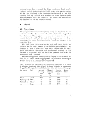 rotation, it can then be argued that biogas production should not be
burdened with the emissions associated with ley grown as a green manure.
The ley is just ‘borrowed’ for fuel production. In other words, in Paper I the
emissions from ley cropping were accounted for in the biogas scenario,
while in Paper III the ley was considered a free resource and was therefore
not burdened with the associated soil emissions.


4.2 Results

4.2.1 Energy balance
The energy input was calculated as primary energy and allocated to the fuel
production based on the economic value of the fuel and the by-products
from the systems. The energy input was calculated as the cultivation of raw
material (with the produced fuel used in the tractors), transport of raw
material, process energy for fuel production (Paper I) and transport of fuel
back to the farm.
    The fossil energy input, total energy input and energy in the fuel
produced and the energy balance for the different systems in Paper I are
presented in Table 4. RME has a high energy balance since the energy
output from rapeseed cultivation is high compared with the input. The large
allocation to by-products from fuel production (rapeseed meal) makes the
balance even more favourable.
    The fossil energy input is mainly due to transport of raw materials and
fuels, and to a certain extent energy input for fuel production. The transport
distance was set to 25 km in all scenarios in Paper I.

Table 4. Fossil energy input in fuel production, total energy input in fuel production and the energy in
the fuel produced for the scenarios studied in Paper I. The allocation was based on the economic value of
the by-products. The energy balance is calculated as the output divided by the allocated total energy input
Raw material         Fuel              Allocated        Allocated         Energy in         Energy
                                     fossil energy     total energy     fuel produced       balance
                                         input            input              (GJ)
                                          (GJ)             (GJ)
Raw oil              Diesel              2019              2019              1905              --
Winter rapeseed RME                        7                238              1983               8.3
Winter wheat         Ethanol              15                651              1697               2.6
Ley                  Biogas               42                893              2914               3.3




                                                                                                        33
 