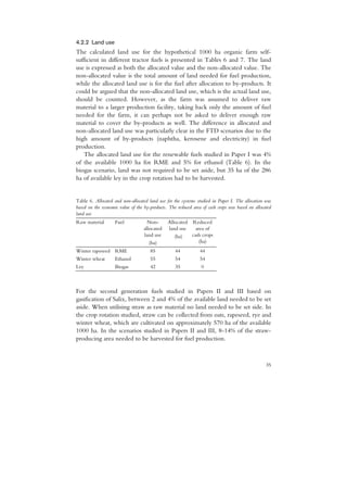 4.2.2 Land use
The calculated land use for the hypothetical 1000 ha organic farm self-
sufficient in different tractor fuels is presented in Tables 6 and 7. The land
use is expressed as both the allocated value and the non-allocated value. The
non-allocated value is the total amount of land needed for fuel production,
while the allocated land use is for the fuel after allocation to by-products. It
could be argued that the non-allocated land use, which is the actual land use,
should be counted. However, as the farm was assumed to deliver raw
material to a larger production facility, taking back only the amount of fuel
needed for the farm, it can perhaps not be asked to deliver enough raw
material to cover the by-products as well. The difference in allocated and
non-allocated land use was particularly clear in the FTD scenarios due to the
high amount of by-products (naphtha, kerosene and electricity) in fuel
production.
    The allocated land use for the renewable fuels studied in Paper I was 4%
of the available 1000 ha for RME and 5% for ethanol (Table 6). In the
biogas scenario, land was not required to be set aside, but 35 ha of the 286
ha of available ley in the crop rotation had to be harvested.


Table 6. Allocated and non-allocated land use for the systems studied in Paper I. The allocation was
based on the economic value of the by-products. The reduced area of cash crops was based on allocated
land use
Raw material        Fuel             Non-      Allocated Reduced
                                   allocated   land use    area of
                                   land use       (ha)   cash crops
                                      (ha)                  (ha)
Winter rapeseed RME                   85           44           44
Winter wheat        Ethanol           55           54           54
Ley                 Biogas            42           35            0



For the second generation fuels studied in Papers II and III based on
gasification of Salix, between 2 and 4% of the available land needed to be set
aside. When utilising straw as raw material no land needed to be set side. In
the crop rotation studied, straw can be collected from oats, rapeseed, rye and
winter wheat, which are cultivated on approximately 570 ha of the available
1000 ha. In the scenarios studied in Papers II and III, 8-14% of the straw-
producing area needed to be harvested for fuel production.



                                                                                                  35
 