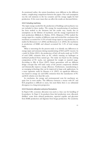 As mentioned earlier, the system boundaries were different in the different
studies, complicating comparisons between the papers. One such assumption
was the soil emissions in the ley scenarios and the energy supply for fuel
production. A few more issues that can affect the results are discussed below.

4.3.2 Including machinery
The input energy needed for the production of buildings and machinery was
not included in these studies. The energy for manufacturing of machinery
has been studied in the literature but the results vary, mainly due to
assumptions on the lifetime of machinery and the energy requirement for
steel production (Mikkola & Ahokas, 2010). Börjesson (1996) studied the
energy input for a number of different crops and reached the conclusion that
machinery accounted for 5-15% of total energy input in crop production. In
studies by Bernesson et al. (2006) and Bernesson et al. (2004), the machinery
in production of RME and ethanol accounted for 1-2% of total energy
input.
    What is interesting for the present study is to identify any differences in
energy input and emissions during manufacturing of ICE and FC tractors. In
a study by Pehnt (2001), the production of fuel cell stacks made up 10-23%
of total GHG emissions from an FC vehicle running on hydrogen or
methanol produced from natural gas. The study was based on the existing
composition of FC stacks, not optimised for weight or material usage.
According to Ally & Pryor (2007), future generations will use different
design concepts that will make many of the present components obsolete
and dramatically improve energy efficiency. Furthermore, manufacturing is
an emerging technology that can be improved in large-scale applications. In
a more optimistic study by Hussain et al. (2007), no significant difference
was found in energy use and GHG emissions from the manufacture of FC
and ICE vehicles over their life cycle.
    In conclusion, the energy and environmental costs for machinery are
quite low in most studies. The difference between a tractor with FC and
ICE propulsion is difficult to assess, but most likely there is no substantial
divergence in a long-term perspective.

4.3.3 Economic allocation and price fluctuations
In Papers I-III, economic allocation was used as a base case for handling of
by-products. In Paper I, by-products from fuel production were allocated;
distillers’ waste from ethanol production, rapeseed expeller and glycerine
from RME production and digestate from biogas production. No sensitivity


                                                                            41
 