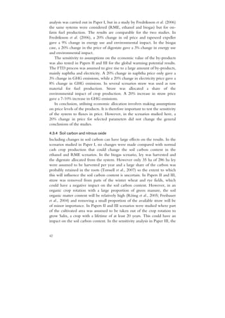 analysis was carried out in Paper I, but in a study by Fredriksson et al. (2006)
the same systems were considered (RME, ethanol and biogas) but for on-
farm fuel production. The results are comparable for the two studies. In
Fredriksson et al. (2006), a 20% change in oil price and rapeseed expeller
gave a 9% change in energy use and environmental impact. In the biogas
case, a 20% change in the price of digestate gave a 3% change in energy use
and environmental impact.
   The sensitivity to assumptions on the economic value of the by-products
was also tested in Papers II and III for the global warming potential results.
The FTD process was assumed to give rise to a large amount of by-products,
mainly naphtha and electricity. A 20% change in naphtha price only gave a
3% change in GHG emissions, while a 20% change in electricity price gave a
8% change in GHG emissions. In several scenarios straw was used as raw
material for fuel production. Straw was allocated a share of the
environmental impact of crop production. A 20% increase in straw price
gave a 7-10% increase in GHG emissions.
   In conclusion, utilising economic allocation involves making assumptions
on price levels of the products. It is therefore important to test the sensitivity
of the system to fluxes in price. However, in the scenarios studied here, a
20% change in price for selected parameters did not change the general
conclusions of the studies.

4.3.4 Soil carbon and nitrous oxide
Including changes in soil carbon can have large effects on the results. In the
scenarios studied in Paper I, no changes were made compared with normal
cash crop production that could change the soil carbon content in the
ethanol and RME scenarios. In the biogas scenario, ley was harvested and
the digestate allocated from the system. However only 35 ha of 286 ha ley
were assumed to be harvested per year and a large share of the carbon was
probably retained in the roots (Torssell et al., 2007) so the extent to which
this will influence the soil carbon content is uncertain. In Papers II and III,
straw was removed from parts of the winter wheat and rye fields, which
could have a negative impact on the soil carbon content. However, in an
organic crop rotation with a large proportion of green manure, the soil
organic matter content will be relatively high (Röing et al., 2005; Freibauer
et al., 2004) and removing a small proportion of the available straw will be
of minor importance. In Papers II and III scenarios were studied where part
of the cultivated area was assumed to be taken out of the crop rotation to
grow Salix, a crop with a lifetime of at least 20 years. This could have an
impact on the soil carbon content. In the sensitivity analysis in Paper III, the


42
 
