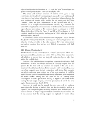 -1    -1
effect of an increase in soil carbon of 133 kg C ha year was to lower the
global warming impact of the Salix scenarios by 61-69%.
    The direct and indirect emissions of nitrous oxide gave a large
contribution to the global warming impact, especially when utilising cash
crops (rapeseed and winter wheat) for fuel production. Salix production also
gave emissions of nitrous oxide, mainly due to unharvested leaf litter.
However, there are great uncertainties in the quantification of N2O
emissions. As an example, the emissions factor for direct N2O emissions was
set to 0.8% of applied N as recommended in the Swedish national inventory
report, but the uncertainty in this emissions factor is estimated to be 80%
(Naturvårdsverket, 2009a). In Papers II and III, a 20% reduction in N2O
emissions tested in the sensitivity analysis gave a 7-16% reduction in global
warming impact potential.
    In conclusion, nitrous oxide emissions from soil played a crucial role for
the global warming impact results. Including soil carbon changes could also
affect the results, especially in the Salix scenarios. However, nitrous oxide
and carbon emissions from soil are very difficult to determine with high
accuracy.

4.3.5 Choice of functional unit
The functional unit was chosen based on a farmer’s perspective. A farm has a
given amount of land, in this case set to 1000 ha. If the farm wants to be
self-sufficient in tractor fuel, raw material production has to take place
within this available land.
    However, this complicates the comparison between the alternative fuels
studied here, as there are different amounts of cash crop outputs from the
systems. In the straw and ley scenarios, the output is the same as in a
situation without fuel production. In the scenarios with wheat and rapeseed
part of the output is used for fuel production, while in the Salix scenarios
part of the cultivated area is taken out of the crop rotation. It could be
argued that the reduced output of crops simply reduces the grain surplus on
                                                          st
the world market. During the first years of the 21 century cereal
consumption exceeded production, forcing a depletion of world stocks.
During the last couple of years, however, production of cereals has been
higher than consumption (FAO, 2009).
    However, it could also be argued that the crops will be produced
somewhere else, leading to indirect land use. In the sensitivity analysis in
Paper III, the changes in global warming potential were studied when the
reduced amount of output crops due to Salix cultivation was accounted for.
It was assumed that the missing output was replaced by winter wheat


                                                                           43
 