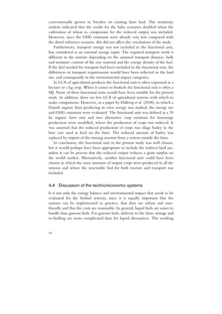 conventionally grown in Sweden on existing farm land. The sensitivity
analysis indicated that the results for the Salix scenarios doubled when the
cultivation of wheat to compensate for the reduced output was included.
However, since the GHG emissions were already very low compared with
the diesel reference scenario, this did not affect the conclusions of the study.
    Furthermore, transport energy was not included in the functional unit,
but considered as an external energy input. The required transport work is
different in the systems depending on the assumed transport distance, bulk
and moisture content of the raw material and the energy density of the fuel.
If the fuel needed for transport had been included in the functional unit, the
differences in transport requirements would have been reflected in the land
use, and consequently in the environmental impact categories.
    In LCA of agricultural products the functional unit is often expressed as a
hectare or a kg crop. When it comes to biofuels the functional unit is often a
MJ. None of these functional units would have been suitable for the present
study. In addition, there are few LCA of agricultural systems with which to
make comparisons. However, in a paper by Halberg et al. (2008), in which a
Danish organic farm producing its own energy was studied, the energy use
and GHG emissions were evaluated. The functional unit was defined as a 39
ha organic farm unit and two alternative crop rotations for bioenergy
production were modelled, where the production of crops was reduced. It
was assumed that the reduced production of crops was silage barley in the
base case used as feed on the farm. The reduced amount of barley was
replaced by import of the missing amount from a system outside the farm.
    In conclusion, the functional unit in the present study was well chosen,
but it would perhaps have been appropriate to include the indirect land use,
unless it can be proven that the reduced output reduces a grain surplus on
the world market. Alternatively, another functional unit could have been
chosen in which the same amounts of output crops were produced in all the
systems and where the renewable fuel for both tractors and transport was
included.


4.4 Discussion of the techno/economic systems
It is not only the energy balance and environmental impact that needs to be
evaluated for the biofuel systems, since it is equally important that the
systems can be implemented in practice, that they are robust and user-
friendly and that the costs are reasonable. In general, liquid fuels are easier to
handle than gaseous fuels. For gaseous fuels, delivery to the farm, storage and
re-fuelling are more complicated than for liquid alternatives. The working


44
 