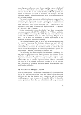 range of gas-powered tractors is also shorter, requiring frequent refuelling. If
costs allow, a solution for distribution of fuel could be a pipeline to the farm.
For new tractors that do not need to be retro-fitted with gas tanks, the
amount of on-board gas could be increased. For hydrogen, the high
conversion efficiency in fuel production and use in fuel cells could motivate
such technical solutions.
    The annual costs for raw material and fuel production, transport of raw
material and fuel, farm storage costs and eventual costs for modification of
tractors for the new fuels were evaluated in Paper I. The calculated costs of
RME, ethanol and biogas systems were €94 200, €72 950 and €111 240,
respectively. Using diesel, the annual costs would have been €33 545 based
on a diesel price of € 0.6 per litre.
    For the more futuristic systems described in Paper II the corresponding
costs were estimated to be €30 780 and €26 050 for FTD from gasification
of straw and Salix, respectively. For DME the costs were evaluated at €
32 040 and €30 120 from straw and Salix, respectively (Ahlgren et al.,
2007). This is based on assumptions of future development of fuel
production technology and commercialisation.
    The systems described in Paper III are of high technological complexity,
for example concerning the hydrogen infrastructure and fuel cell
technology. These systems will need some years before they reach
commercial-scale production. It is therefore difficult to evaluate the costs
and the extent of development of surrounding technological systems that
could facilitate a transition to an energy self-sufficient farm.
    The fuel production plants studied in the gasification scenarios are very
large-scale in order to cover the high investment costs required for the
gasification and cleaning equipment. However, this imposes special
requirements on biomass logistics, especially for straw, which is a bulky
material. One way to solve the large-scale biomass supply at a reasonable
cost could be to use transport means other than trucks, such as train and
boat. The storage of biomass at large-scale facilities is also an issue which
needs be addressed further.


4.5 Conclusions of Papers I, II and III
It can be concluded that it is difficult to compare first and second generation
fuels, as they have different intrinsic values. For example, second generation
renewable fuels are not produced on a commercial scale yet, and the
modelling reported in the literature on the plausible yield of the fuels often
assumes production plants that are self-sufficient and energy-optimised.


                                                                              45
 