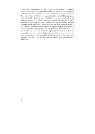 Furthermore, methodological choices made in the studies, for example
choice of functional unit and not including soil carbon in the calculations,
rendered comparisons between the fuels complicated. However, even when
these assumptions are taken into account it can be concluded that compared
with the diesel reference, use of fossil fuel was greatly reduced in the
scenarios studied. The global warming potential was also lower in all
scenarios, but in some cases the eutrophication and acidification potential
could be higher. The second generation renewable fuels studied in Papers II
and III based on thermochemical gasification generally performed better in
all environmental categories than the first generation renewable fuels. The
use of straw or ley as raw material is especially attractive, as it does not
require land to be set aside for fuel production. When crop residues or ley
were not utilised as raw material for fuel production, the land use varied
between 1.8% and 5.4% for the 1000 ha organic farm self-sufficient in
tractor fuel.




46
 