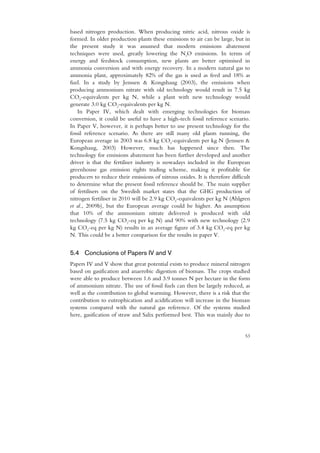 based nitrogen production. When producing nitric acid, nitrous oxide is
formed. In older production plants these emissions to air can be large, but in
the present study it was assumed that modern emissions abatement
techniques were used, greatly lowering the N2O emissions. In terms of
energy and feedstock consumption, new plants are better optimised in
ammonia conversion and with energy recovery. In a modern natural gas to
ammonia plant, approximately 82% of the gas is used as feed and 18% as
fuel. In a study by Jenssen & Kongshaug (2003), the emissions when
producing ammonium nitrate with old technology would result in 7.5 kg
CO2-equivalents per kg N, while a plant with new technology would
generate 3.0 kg CO2-equivalents per kg N.
   In Paper IV, which dealt with emerging technologies for biomass
conversion, it could be useful to have a high-tech fossil reference scenario.
In Paper V, however, it is perhaps better to use present technology for the
fossil reference scenario. As there are still many old plants running, the
European average in 2003 was 6.8 kg CO2-equivalents per kg N (Jenssen &
Kongshaug, 2003) However, much has happened since then. The
technology for emissions abatement has been further developed and another
driver is that the fertiliser industry is nowadays included in the European
greenhouse gas emission rights trading scheme, making it profitable for
producers to reduce their emissions of nitrous oxides. It is therefore difficult
to determine what the present fossil reference should be. The main supplier
of fertilisers on the Swedish market states that the GHG production of
nitrogen fertiliser in 2010 will be 2.9 kg CO2-equivalents per kg N (Ahlgren
et al., 2009b), but the European average could be higher. An assumption
that 10% of the ammonium nitrate delivered is produced with old
technology (7.5 kg CO2-eq per kg N) and 90% with new technology (2.9
kg CO2-eq per kg N) results in an average figure of 3.4 kg CO2-eq per kg
N. This could be a better comparison for the results in paper V.


5.4 Conclusions of Papers IV and V
Papers IV and V show that great potential exists to produce mineral nitrogen
based on gasification and anaerobic digestion of biomass. The crops studied
were able to produce between 1.6 and 3.9 tonnes N per hectare in the form
of ammonium nitrate. The use of fossil fuels can then be largely reduced, as
well as the contribution to global warming. However, there is a risk that the
contribution to eutrophication and acidification will increase in the biomass
systems compared with the natural gas reference. Of the systems studied
here, gasification of straw and Salix performed best. This was mainly due to


                                                                             53
 