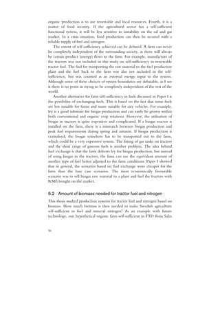 organic production is to use renewable and local resources. Fourth, it is a
matter of food security. If the agricultural sector has a self-sufficient
functional system, it will be less sensitive to instability on the oil and gas
market. In a crisis situation, food production can then be secured with a
reliable supply of fuel and nitrogen.
    The extent of self-sufficiency achieved can be debated. A farm can never
be completely independent of the surrounding society, as there will always
be certain product (energy) flows to the farm. For example, manufacture of
the tractors was not included in this study on self-sufficiency in renewable
tractor fuel. The fuel for transporting the raw material to the fuel production
plant and the fuel back to the farm was also not included in the self-
sufficiency, but was counted as an external energy input to the system.
Although some of these choices of system boundaries are debatable, as I see
it there is no point in trying to be completely independent of the rest of the
world.
    Another alternative for farm self-sufficiency in fuels discussed in Paper I is
the possibility of exchanging fuels. This is based on the fact that some fuels
are less suitable for farms and more suitable for city vehicles. For example,
ley is a good substrate for biogas production and can easily be grown within
both conventional and organic crop rotations. However, the utilisation of
biogas in tractors is quite expensive and complicated. If a biogas reactor is
installed on the farm, there is a mismatch between biogas production and
peak fuel requirements during spring and autumn. If biogas production is
centralised, the biogas somehow has to be transported out to the farm,
which could be a very expensive system. The fitting of gas tanks on tractors
and the short range of gaseous fuels is another problem. The idea behind
fuel exchange is that the farm delivers ley for biogas production, but instead
of using biogas in the tractors, the farm can use the equivalent amount of
another type of fuel better adjusted to the farm conditions. Paper I showed
that in general, the scenarios based on fuel exchange were cheaper for the
farm than the base case scenarios. The most economically favourable
scenario was to sell biogas raw material to a plant and fuel the tractors with
RME bought on the market.


6.2 Amount of biomass needed for tractor fuel and nitrogen
This thesis studied production systems for tractor fuel and nitrogen based on
biomass. How much biomass is then needed to make Swedish agriculture
self-sufficient in fuel and mineral nitrogen? As an example with future
technology, our hypothetical organic farm self-sufficient in FTD from Salix


56
 