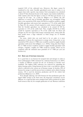 required 3.8% of the cultivated area. However, this figure cannot be
transferred to the entire Swedish agricultural sector since it relates to an
organic farm with a specific crop rotation. Fuel consumption was calculated
to about 57 litres diesel per hectare in the organic crop rotation studied here,
while statistics show that the figure is closer to 100 litres per hectare as an
average for all crops. In a study by Ahlgren et al. (2009a), the self-
sufficiency in tractor fuel of Swedish agriculture was investigated. Using
Salix as raw material for FTD, about 203 000 ha would be needed to supply
Swedish agriculture with tractor fuel, equivalent to 7.7% of the arable land.
In Paper IV, the amount of land required to make mineral nitrogen from
Salix for Swedish agriculture was calculated to be around 42 000 ha,
equivalent to 1.5% of the arable land. Thus, roughly 244 000 ha of Salix
would be required, equivalent to 9% of the arable land. As diesel and
nitrogen are the two major fossil energy-consuming items, setting aside this
land would mean a large reduction in fossil energy use in Swedish
agriculture.
   For straw, which does not need land to be set aside, it is more
appropriate to discuss the requirement in energy terms. Using straw as raw
material for FTD, about 6.3 TWh straw would be needed to supply Swedish
agriculture with tractor fuel (Ahlgren et al., 2009a). Using data from Paper
IV, 2.1 TWh of straw would be needed to supply Swedish agriculture with
nitrogen. Together, roughly 8.4 TWh would be needed, which can be
compared with the estimated straw potential of 4-7 TWh per year (see
Section 6.4).


6.3 Best use of biomass resources
Is it a good idea to use biomass for transport fuel and nitrogen in order to
lower anthropogenic GHG emissions? In a study by Gustavsson et al. (2007),
a number of different scenarios for the use of biomass in Sweden were
modelled. The highest GHG reduction was achieved by expanding the
district heating system. Using biomass for heat is also a cost-effective option,
which is reflected in the current use of biomass energy. In Sweden, 85% of
biomass for energy is used for process heat in industry and in district heating
systems, 10% is used for electricity production and 5% for vehicle fuel
production (Börjesson et al., 2009).
    Even though replacing coal with biomass for heat production gives the
largest GHG savings in the short term, the long-term conclusions can be
different. It is expected that more transport fuels will be produced on other
fossil resources than oil, for example gasification of coal. Biomass could then


                                                                             57
 