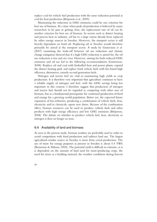 replace coal for vehicle fuel production with the same reduction potential as
coal for heat production (Börjesson et al., 2009).
    Maximising the reduction in GHG emissions could be one criterion for
best use of biomass. At a time when peak oil production is believed by many
researchers to be past or getting close, the replacement rate of oil can be
another criterion for best use of biomass. In sectors such as district heating
and process heat in industry, oil has to a large extent already been replaced
by other energy sources in Sweden. However, the transport sector is still
heavily dependent on fossil oil. Replacing oil in Sweden would therefore
primarily be aimed at the transport sector. A study by Gustavsson et al.
(2007) examining the trade-off between oil use reduction and climate
change mitigation showed that if a high GHG reduction is aimed for, the oil
use reduction is less and vice versa. However, aiming for both reduced GHG
emissions and oil use led to the following recommendations (Gustavsson,
2008): Replace oil and coal with biofuelled heat and power plants; expand
the district heating grid; and replace fossil vehicle fuels with bio-based high
efficiency alternatives, namely second generation fuels.
    Nitrogen and tractor fuel are vital in maintaining high yields in crop
production. It is therefore very important that agriculture continues to have
a reliable supply of nitrogen and fuel, with the GHG savings being less
important in this context. I therefore suggest that production of nitrogen
and tractor fuel should not be regarded as competing with other uses of
biomass, but as a fundamental prerequisite for continued production of food
and energy for a growing world population. Better yet, the expected future
expansion of bio-refineries, producing a combination of vehicle fuels, heat,
electricity and/or chemicals, opens new doors. Because of the combination
effect, biomass resources can be used to produce vehicle fuels and other
products with high energy efficiency and low GHG emissions (Börjesson,
2008). The debate on whether to produce vehicle fuel, heat, electricity or
nitrogen is then no longer an issue.


6.4 Availability of land and biomass
As seen in the present study, biomass residues are preferably used in order to
avoid competition with food production and indirect land use. The largest
agricultural residue source in Sweden is straw from cereal production. The
use of straw for energy purposes at present in Sweden is about 0.4 TWh
(Bernesson & Nilsson, 2005). The potential yield is difficult to estimate, as it
is dependent on the amount of land used for straw-producing crops, the
need for straw as a bedding material, the weather conditions during harvest


58
 