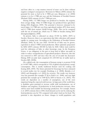 and how often in a crop rotation removal of straw can be done without
negative ecological consequences. Bernesson & Nilsson (2005) estimate the
potential for straw as fuel to be 4 TWh per year, Börjesson et al. (2008)
estimate it to be 6 TWh per year and the Federation of Swedish Farmers
(Herland, 2005) estimate it to be 7 TWh per year.
    During 2006, 1.2 TWh biogas was produced in Sweden, the majority
from sewage sludge. Only 14 GWh biogas was produced from agriculture
during 2006 (Englesson, 2009). The potential is however estimated to be
much larger, 6.6 TWh per year from agricultural residues (87% from straw)
and 4.1 TWh from manure (Avfall Sverige, 2008). This can be compared
with the use of natural gas, which was 11 TWh in Sweden during 2007
(Energimyndigheten, 2008).
    At present, Salix is cultivated on about 15 000 ha (SOU, 2007) in
Sweden. However, there is an expectation that Salix cultivation will expand
rapidly in coming years. According to the Federation of Swedish Farmers
(Herland, 2005), by the year 2020, 100 000 ha of Salix may be grown,
equivalent to about 4 TWh annual production. More optimistic projections
by SOU (2007) estimate 200 000 ha Salix by 2020. Fallow land could be
used for cultivation of Salix or other bioenergy crops. In the European
Union, it was obligatory in the past to keep land in fallow (set-aside) in
order to reduce overproduction of agricultural products. However, this rule
was removed in 2007 and since then the area of set-aside has decreased.
During 2008 set-aside land comprised 6% (150 000 ha) of arable land in
Sweden (SJV, 2009b).
    On a global scale, the consumption of biomass energy is at present 50 EJ
or 14 000 TWh, which corresponds to 10% of global annual primary energy
consumption. This is mostly traditional biomass used for cooking and
heating (IEA, 2009). The future potential for bioenergy has been estimated
in several studies (see for example Dornburg et al. (2008), Berndes et al.
(2003) and Hoogwijk et al. (2003) for reviews). The results vary between
very low potential (for example 27 EJ in Field et al., 2008), and very high
potential (for example up to 1548 EJ by 2050 in Smeets et al., 2007)). The
results are dependent on a number of assumptions, one of the most
important being the expected yield increase. In large parts of the world there
is doubtless great potential to increase yields with mechanisation, use of
fertilisers and irrigation. If productivity in food production increases, there
will be more land available for bioenergy production. For example, Smeets
et al. (2007) estimate that in 2050, food demand can be met by reducing the
food production area by 72% compared with today’s land use for food. The
potential is also dependent on future changes in world population and


                                                                            59
 