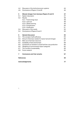 4.4   Discussion of the techno/economic systems                       44
4.5   Conclusions of Papers I, II and III                             45

5     Mineral nitrogen from biomass (Papers IV and V)                 47
5.1   System description                                              47
5.2   Results                                                         48
      5.2.1 Fossil energy input                                       48
      5.2.2 Land use                                                  48
      5.2.3 Global warming                                            49
      5.2.4 Eutrophication                                            50
      5.2.5 Acidification                                             51
5.3   Discussion of the results                                       52
5.4   Conclusions of Papers IV and V                                  53

6     General discussion                                              55
6.1   The concept of self-sufficiency                                 55
6.2   Amount of biomass needed for tractor fuel and nitrogen          56
6.3   Best use of biomass resources                                   57
6.4   Availability of land and biomass                                58
6.5   Constraints on transition to fossil fuel-free crop production   60
6.6   Weighting of environmental impact categories                    62
6.7   The concept of sustainability                                   63
6.8   Future research                                                 64

7     Conclusions and final remarks                                   67

References                                                            69

Acknowledgements                                                      77




6
 