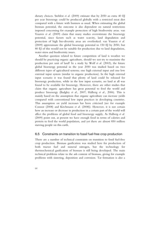 dietary choices. Stehfest et al. (2009) estimate that by 2050 an extra 40 EJ
per year bioenergy could be produced globally with a restricted meat diet
compared with a future with business as usual. When estimating the global
biomass potential, the outcome is also dependent on natural restrictions
imposed concerning for example protection of high biodiversity areas. van
Vuuren et al. (2009) claim that many studies overestimate the bioenergy
potential, since factors such as water scarcity, land degradation and
protection of high bio-diversity areas are overlooked. van Vuuren et al.
(2009) approximate the global bioenergy potential to 150 EJ by 2050, but
80 EJ of this would not be suitable for production due to land degradation,
water stress and biodiversity issues.
    Another question related to future competition of land is weather we
should be practicing organic agriculture, should we not try to maximise the
production per unit of land? In a study by Wolf et al. (2003), the future
global bioenergy potential in the year 2050 was studied based on two
different types of agricultural systems; one high external input and one low
external input system (similar to organic production). In the high external
input scenario it was found that plenty of land could be released for
bioenergy production, while in the low input scenario, no land at all was
found to be available for bioenergy. However, there are other studies that
claim that organic agriculture has great potential to feed the world and
produce bioenergy (Badgley et al., 2007; Halberg et al., 2006). This is
mainly based on the assumption that organic agriculture can increase yields
compared with conventional low input practices in developing countries.
This assumption on yield increases has been criticised (see for example
Connor (2008) and Kirchmann et al. (2008)). However, it is not certain
how an increase or decrease in production in a certain part of the world will
affect the problems of global food and bioenergy supply. As Halberg et al.
(2009) point out, at present we have enough food in terms of calories and
protein to feed the world population, and yet there are almost 850 million
starving people on this earth.


6.5 Constraints on transition to fossil fuel-free crop production
There are a number of technical constraints on transition to fossil fuel-free
crop production. Biomass gasification was studied here for production of
both tractor fuel and mineral nitrogen, but the technology for
thermochemical gasification of biomass is still being developed. The main
technical problems relate to the ash content of biomass, giving for example
problems with sintering, deposition and corrosion. Tar formation is also a


60
 