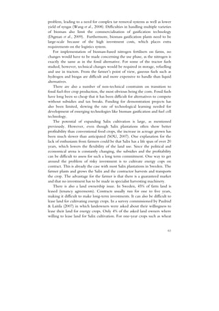 problem, leading to a need for complex tar removal systems as well as lower
yield of syngas (Wang et al., 2008). Difficulties in handling multiple varieties
of biomass also limit the commercialisation of gasification technology
(Digman et al., 2009). Furthermore, biomass gasification plants need to be
large-scale because of the high investment costs, which places extra
requirements on the logistics system.
    For implementation of biomass-based nitrogen fertilisers on farms, no
changes would have to be made concerning the use phase, as the nitrogen is
exactly the same as in the fossil alternative. For some of the tractor fuels
studied, however, technical changes would be required in storage, refuelling
and use in tractors. From the farmer’s point of view, gaseous fuels such as
hydrogen and biogas are difficult and more expensive to handle than liquid
alternatives.
    There are also a number of non-technical constraints on transition to
fossil fuel-free crop production, the most obvious being the costs. Fossil fuels
have long been so cheap that it has been difficult for alternatives to compete
without subsidies and tax breaks. Funding for demonstration projects has
also been limited, slowing the rate of technological learning needed for
development of emerging technologies like biomass gasification and fuel cell
technology.
    The potential of expanding Salix cultivation is large, as mentioned
previously. However, even though Salix plantations often show better
profitability than conventional food crops, the increase in acreage grown has
been much slower than anticipated (SOU, 2007). One explanation for the
lack of enthusiasm from farmers could be that Salix has a life span of over 20
years, which lowers the flexibility of the land use. Since the political and
economical arena is constantly changing, the subsidies and the profitability
can be difficult to assess for such a long term commitment. One way to get
around the problem of risky investment is to cultivate energy cops on
contract. This is already the case with most Salix plantations in Sweden. The
farmer plants and grows the Salix and the contractor harvests and transports
the crop. The advantage for the farmer is that there is a guaranteed market
and that no investment has to be made in specialist harvesting machinery.
    There is also a land ownership issue. In Sweden, 45% of farm land is
leased (tenancy agreements). Contracts usually run for one to five years,
making it difficult to make long-term investments. It can also be difficult to
lease land for cultivating energy crops. In a survey commissioned by Paulrud
& Laitila (2007) in which landowners were asked about their willingness to
lease their land for energy crops. Only 4% of the asked land owners where
willing to lease land for Salix cultivation. For one-year crops such as wheat


                                                                             61
 