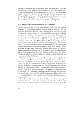 for ethanol production, the corresponding figure was much higher (25%). In
the study by Paulrud & Laitila (2007), farmers were also asked whether they
would consider planting bioenergy crops and 43% answered no. The reasons
stated were mostly a combination of things, but the most important were
low profitability (39%) and a belief that agricultural land should be used for
food production (32%). This reveals that traditional opinions on how farm
land should be used are just as important as hard facts about profits.


6.6 Weighting of environmental impact categories
As seen in the results of both biomass-based tractor fuel and mineral
nitrogen, the contribution to global warming potential was lower than for
fossil fuel alternatives. However, the contribution to eutrophication and
acidification was often higher, or even much higher, than in the fossil fuel
scenario. In a decision on whether to use the biomass alternatives, the
question then comes down to the weighting of the environmental impact
categories. Several methods exist in LCA for weighting different impact
categories against each other. All weighting models are in principle built on
ethical, moral and ideological values. The choice of weighting method is in
itself an act of valuation. The different weighting methods can in general be
divided into panel and monetisation methods. In the panel method a group
of people are asked about their values and these are translated to weighting
factors. Monetisation methods can for example be based on willingness to
pay or how ecotaxes in a society are distributed (Finnveden et al., 2009).
Weighting different environmental impacts, regardless choice of method, is a
controversial and difficult issue.
    Without any scientific evidence, global warming seems to weigh heavily
at the moment. To mention one example, the European Union has
launched sustainability criteria for biofuels (European Parliament, 2009).
These state that areas with high biodiversity or high carbon stocks must not
be used for biofuel crop production and that the GHG emissions must be
lowered by 35% compared with a fossil fuel reference scenario. However,
nothing is said about other environmental effects such as eutrophication and
acidification. One explanation could be that acidification and eutrophication
are more regional problems, while GHG emissions pose global problems. As
we live in a globalised era, it is perhaps natural that global problems receive
more attention.
    It is also possible to consider the use of fossil resources as an impact
category. This thesis shows that utilising biomass for the production of
tractor fuel and nitrogen lowers the use of fossil resources, even when the


62
 