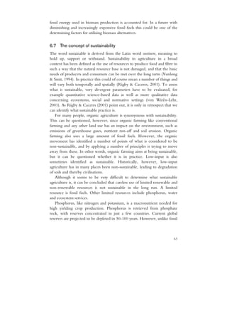 fossil energy used in biomass production is accounted for. In a future with
diminishing and increasingly expensive fossil fuels this could be one of the
determining factors for utilising biomass alternatives.


6.7 The concept of sustainability
The word sustainable is derived from the Latin word sustinere, meaning to
hold up, support or withstand. Sustainability in agriculture in a broad
context has been defined as the use of resources to produce food and fibre in
such a way that the natural resource base is not damaged, and that the basic
needs of producers and consumers can be met over the long term (Yunlong
& Smit, 1994). In practice this could of course mean a number of things and
will vary both temporally and spatially (Rigby & Caceres, 2001). To assess
what is sustainable, very divergent parameters have to be evaluated, for
example quantitative science-based data as well as more qualitative data
concerning ecosystems, social and normative settings (von Wirén-Lehr,
2001). As Rigby & Caceres (2001) point out, it is only in retrospect that we
can identify what sustainable practice is.
    For many people, organic agriculture is synonymous with sustainability.
This can be questioned, however, since organic farming like conventional
farming and any other land use has an impact on the environment, such as
emissions of greenhouse gases, nutrient run-off and soil erosion. Organic
farming also uses a large amount of fossil fuels. However, the organic
movement has identified a number of points of what is considered to be
non-sustainable, and by applying a number of principles is trying to move
away from these. In other words, organic farming aims at being sustainable,
but it can be questioned whether it is in practice. Low-input is also
sometimes identified as sustainable. Historically, however, low-input
agriculture has in many places been non-sustainable, leading to degradation
of soils and thereby civilisations.
    Although it seems to be very difficult to determine what sustainable
agriculture is, it can be concluded that careless use of limited renewable and
non-renewable resources is not sustainable in the long run. A limited
resource is fossil fuels. Other limited resources include phosphorus, water
and ecosystem services.
    Phosphorus, like nitrogen and potassium, is a macronutrient needed for
high yielding crop production. Phosphorus is retrieved from phosphate
rock, with reserves concentrated in just a few countries. Current global
reserves are projected to be depleted in 50-100 years. However, unlike fossil



                                                                           63
 