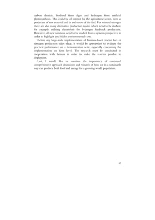 carbon dioxide, biodiesel from algae and hydrogen from artificial
photosynthesis. This could be of interest for the agricultural sector, both as
producers of raw material and as end-users of the fuel. For mineral nitrogen
there are also many alternative production routes which need to be studied,
for example utilising electrolysis for hydrogen feedstock production.
However, all new solutions need to be studied from a systems perspective in
order to highlight any hidden environmental costs.
   Before any large-scale implementation of biomass-based tractor fuel or
nitrogen production takes place, it would be appropriate to evaluate the
practical performance on a demonstration scale, especially concerning the
implementation on farm level. The research must be conducted in
cooperation with farmers in order to make the systems possible to
implement.
   Last, I would like to mention the importance of continued
comprehensive approach discussions and research of how we in a sustainable
way can produce both food and energy for a growing world population.




                                                                           65
 