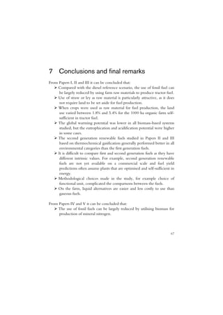 7 Conclusions and final remarks
From Papers I, II and III it can be concluded that:
     Compared with the diesel reference scenario, the use of fossil fuel can
      be largely reduced by using farm raw materials to produce tractor fuel.
     Use of straw or ley as raw material is particularly attractive, as it does
      not require land to be set aside for fuel production.
     When crops were used as raw material for fuel production, the land
      use varied between 1.8% and 5.4% for the 1000 ha organic farm self-
      sufficient in tractor fuel.
     The global warming potential was lower in all biomass-based systems
      studied, but the eutrophication and acidification potential were higher
      in some cases.
     The second generation renewable fuels studied in Papers II and III
      based on thermochemical gasification generally performed better in all
      environmental categories than the first generation fuels.
     It is difficult to compare first and second generation fuels as they have
      different intrinsic values. For example, second generation renewable
      fuels are not yet available on a commercial scale and fuel yield
      predictions often assume plants that are optimised and self-sufficient in
      energy.
     Methodological choices made in the study, for example choice of
      functional unit, complicated the comparisons between the fuels.
     On the farm, liquid alternatives are easier and less costly to use than
      gaseous fuels.

From Papers IV and V it can be concluded that:
     The use of fossil fuels can be largely reduced by utilising biomass for
     production of mineral nitrogen.



                                                                            67
 