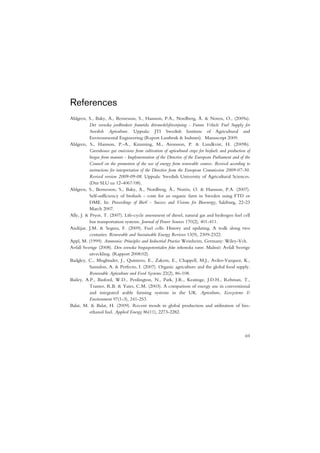 References
Ahlgren, S., Baky, A., Bernesson, S., Hansson, P.A., Nordberg, Å. & Noren, O., (2009a).
           Det svenska jordbrukets framtida drivmedelsförsörjning - Future Vehicle Fuel Supply for
           Swedish Agriculture. Uppsala: JTI Swedish Institute of Agricultural and
           Environmental Engineering (Report Lantbruk & Industri). Manuscript 2009.
Ahlgren, S., Hansson, P.-A., Kimming, M., Aronsson, P. & Lundkvist, H. (2009b).
           Greenhouse gas emissions from cultivation of agricultural crops for biofuels and production of
           biogas from manure - Implementation of the Directive of the European Parliament and of the
           Council on the promotion of the use of energy from renewable sources. Revised according to
           instructions for interpretation of the Directive from the European Commission 2009-07-30.
           Revised version 2009-09-08. Uppsala: Swedish University of Agricultural Sciences.
           (Dnr SLU ua 12-4067/08).
Ahlgren, S., Bernesson, S., Baky, A., Nordberg, Å., Norén, O. & Hansson, P.A. (2007).
           Self-sufficiency of biofuels - costs for an organic farm in Sweden using FTD or
           DME. In: Proceedings of Bio€ - Success and Visions for Bioenergy, Salzburg, 22-23
           March 2007.
Ally, J. & Pryor, T. (2007). Life-cycle assessment of diesel, natural gas and hydrogen fuel cell
           bus transportation systems. Journal of Power Sources 170(2), 401-411.
Andújar, J.M. & Segura, F. (2009). Fuel cells: History and updating. A walk along two
           centuries. Renewable and Sustainable Energy Reviews 13(9), 2309-2322.
Appl, M. (1999). Ammonia: Principles and Industrial Practice Weinheim, Germany: Wiley-Vch.
Avfall Sverige (2008). Den svenska biogaspotentialen från inhemska varor. Malmö: Avfall Sverige
           utveckling. (Rapport 2008:02).
Badgley, C., Moghtader, J., Quintero, E., Zakem, E., Chappell, M.J., Aviles-Vazquez, K.,
           Samulon, A. & Perfecto, I. (2007). Organic agriculture and the global food supply.
           Renewable Agriculture and Food Systems 22(2), 86-108.
Bailey, A.P., Basford, W.D., Penlington, N., Park, J.R., Keatinge, J.D.H., Rehman, T.,
           Tranter, R.B. & Yates, C.M. (2003). A comparison of energy use in conventional
           and integrated arable farming systems in the UK. Agriculture, Ecosystems &
           Environment 97(1-3), 241-253.
Balat, M. & Balat, H. (2009). Recent trends in global production and utilization of bio-
           ethanol fuel. Applied Energy 86(11), 2273-2282.



                                                                                                      69
 