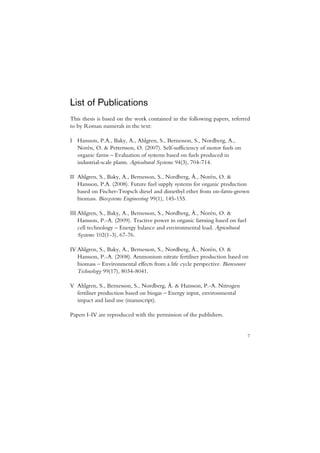 List of Publications
This thesis is based on the work contained in the following papers, referred
to by Roman numerals in the text:

I Hansson, P.A., Baky, A., Ahlgren, S., Bernesson, S., Nordberg, A.,
  Norén, O. & Pettersson, O. (2007). Self-sufficiency of motor fuels on
  organic farms – Evaluation of systems based on fuels produced in
  industrial-scale plants. Agricultural Systems 94(3), 704-714.

II Ahlgren, S., Baky, A., Bernesson, S., Nordberg, Å., Norén, O. &
   Hansson, P.A. (2008). Future fuel supply systems for organic production
   based on Fischer-Tropsch diesel and dimethyl ether from on-farm-grown
   biomass. Biosystems Engineering 99(1), 145-155.

III Ahlgren, S., Baky, A., Bernesson, S., Nordberg, Å., Norén, O. &
    Hansson, P.-A. (2009). Tractive power in organic farming based on fuel
    cell technology – Energy balance and environmental load. Agricultural
    Systems 102(1-3), 67-76.

IV Ahlgren, S., Baky, A., Bernesson, S., Nordberg, Å., Norén, O. &
   Hansson, P.-A. (2008). Ammonium nitrate fertiliser production based on
   biomass – Environmental effects from a life cycle perspective. Bioresource
   Technology 99(17), 8034-8041.

V Ahlgren, S., Bernesson, S., Nordberg, Å. & Hansson, P.-A. Nitrogen
  fertiliser production based on biogas – Energy input, environmental
  impact and land use (manuscript).

Papers I-IV are reproduced with the permission of the publishers.


                                                                             7
 