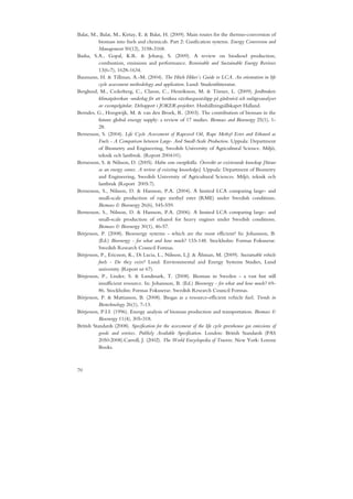 Balat, M., Balat, M., Kirtay, E. & Balat, H. (2009). Main routes for the thermo-conversion of
           biomass into fuels and chemicals. Part 2: Gasification systems. Energy Conversion and
           Management 50(12), 3158-3168.
Basha, S.A., Gopal, K.R. & Jebaraj, S. (2009). A review on biodiesel production,
           combustion, emissions and performance. Renewable and Sustainable Energy Reviews
           13(6-7), 1628-1634.
Baumann, H. & Tillman, A.-M. (2004). The Hitch Hiker´s Guide to LCA. An orientation in life
           cycle assessment methodology and application. Lund: Studentlitteratur.
Berglund, M., Cederberg, C., Clason, C., Henriksson, M. & Törner, L. (2009). Jordbrukets
           klimatpåverkan -underlag för att beräkna växthusgasutsläpp på gårdsnivå och nulägesanalyser
           av exempelgårdar. Delrapport i JOKER-projektet. Hushållningsällskapet Halland.
Berndes, G., Hoogwijk, M. & van den Broek, R. (2003). The contribution of biomass in the
           future global energy supply: a review of 17 studies. Biomass and Bioenergy 25(1), 1-
           28.
Bernesson, S. (2004). Life Cycle Assessment of Rapeseed Oil, Rape Methyl Ester and Ethanol as
           Fuels - A Comparison between Large- And Small-Scale Production. Uppsala: Department
           of Biometry and Engineering, Swedish University of Agricultural Science. Miljö,
           teknik och lantbruk. (Report 2004:01).
Bernesson, S. & Nilsson, D. (2005). Halm som energikälla. Översikt av existerande kunskap [Straw
           as an energy source. A review of exixting knowledge]. Uppsala: Department of Biometry
           and Engineering, Swedish University of Agricultural Sciences. Miljö, teknik och
           lantbruk (Report 2005:7).
Bernesson, S., Nilsson, D. & Hansson, P.A. (2004). A limited LCA comparing large- and
           small-scale production of rape methyl ester (RME) under Swedish conditions.
           Biomass & Bioenergy 26(6), 545-559.
Bernesson, S., Nilsson, D. & Hansson, P.A. (2006). A limited LCA comparing large- and
           small-scale production of ethanol for heavy engines under Swedish conditions.
           Biomass & Bioenergy 30(1), 46-57.
Börjesson, P. (2008). Bioenergy systems - which are the most efficient? In: Johansson, B.
           (Ed.) Bioenergy - for what and how much? 133-148. Stockholm: Formas Fokuserar.
           Swedish Research Council Formas.
Börjesson, P., Ericsson, K., Di Lucia, L., Nilsson, L.J. & Åhman, M. (2009). Sustainable vehicle
           fuels - Do they exist? Lund: Environmental and Energy Systems Studies, Lund
           university (Report nr 67).
Börjesson, P., Linder, S. & Lundmark, T. (2008). Biomass in Sweden - a vast but still
           insufficient resource. In: Johansson, B. (Ed.) Bioenergy - for what and how much? 69-
           86. Stockholm: Formas Fokuserar. Swedish Research Council Formas.
Börjesson, P. & Mattiasson, B. (2008). Biogas as a resource-efficient vehicle fuel. Trends in
           Biotechnology 26(1), 7-13.
Börjesson, P.I.I. (1996). Energy analysis of biomass production and transportation. Biomass &
           Bioenergy 11(4), 305-318.
British Standards (2008). Specification for the assessment of the life cycle greenhouse gas emissions of
           goods and services. Publicly Available Specification. London: British Standards (PAS
           2050:2008).Carroll, J. (2002). The World Encyclopedia of Tractors. New York: Lorenz
           Books.



70
 