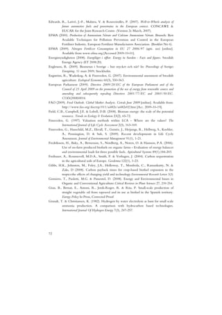 Edwards, R., Larivé, J.-F., Mahieu, V. & Rouveirolles, P. (2007). Well-to-Wheels analysis of
          future automotive fuels and powertrains in the European context. CONCAWE &
          EUCAR for the Joint Research Centre. (Version 2c March, 2007).
EFMA (2000). Production of Ammonium Nitrate and Calcium Ammonium Nitrate. Brussels: Best
          Available Techniques for Pollution Prevention and Control in the European
          Fertilizer Industry. European Fertilizer Manufacturers Association. (Booklet No 6).
EFMA (2009). Nitrogen Fertilizer Consumption in EU 27 2006/97 (agric. use) [online].
          Available from www.efma.org [Accessed 2009-10-01].
Energimyndigheten (2008). Energiläget i siffror. Energy in Sweden - Facts and figures. Swedish
          Energy Agency (ET 2008:20).
Englesson, R. (2009). Biometan i Sverige - hur mycket och när? In: Proceedings of Sveriges
          Energiting. 11 mars 2009, Stockholm.
Engström, R., Wadeskog, A. & Finnveden, G. (2007). Environmental assessment of Swedish
          agriculture. Ecological Economics 60(3), 550-563.
European Parliament (2009). Directive 2009/28/EC of the European Parliament and of the
          Council of 23 April 2009 on the promotion of the use of energy from renewable sources and
          amending and subsequently repealing Directives 2001/77/EC and 2003/30/EC.
          COD(2008)0016.
FAO (2009). Food Outlook. Global Market Analysis. Cereals June 2009 [online]. Available from:
          http://www.fao.org/docrep/011/ai482e/ai482e02.htm [Acc. 2009-10-19].
Field, C.B., Campbell, J.E. & Lobell, D.B. (2008). Biomass energy: the scale of the potential
          resource. Trends in Ecology & Evolution 23(2), 65-72.
Finnveden, G. (1997). Valuation methods within LCA - Where are the values? The
          International Journal of Life Cycle Assessment 2(3), 163-169.
Finnveden, G., Hauschild, M.Z., Ekvall, T., Guinée, J., Heijungs, R., Hellweg, S., Koehler,
          A., Pennington, D. & Suh, S. (2009). Recent developments in Life Cycle
          Assessment. Journal of Environmental Management 91(1), 1-21.
Fredriksson, H., Baky, A., Bernesson, S., Nordberg, A., Noren, O. & Hansson, P.A. (2006).
          Use of on-farm produced biofuels on organic farms - Evaluation of energy balances
          and environmental loads for three possible fuels. Agricultural Systems 89(1),184-203.
Freibauer, A., Rounsevell, M.D.A., Smith, P. & Verhagen, J. (2004). Carbon sequestration
          in the agricultural soils of Europe. Geoderma 122(1), 1-23.
Gibbs, H.K., Johnston, M., Foley, J.A., Holloway, T., Monfreda, C., Ramankutty, N. &
          Zaks, D (2008). Carbon payback times for crop-based biofuel expansion in the
          tropics:the effects of changing yield and technology.Environmental Research Letters 3(3)
Gomiero, T., Paoletti, M.G. & Pimentel, D. (2008). Energy and Environmental Issues in
          Organic and Conventional Agriculture.Critical Reviews in Plant Sciences 27, 239-254.
Grau, B., Bernat, E., Antoni, R., Jordi-Roger, R. & Rita, P. Small-scale production of
          straight vegetable oil from rapeseed and its use as biofuel in the Spanish territory.
          Energy Policy In Press, Corrected Proof
Grundt, T. & Christiansen, K. (1982). Hydrogen by water electrolysis as basis for small scale
          ammonia production. A comparison with hydrocarbon based technologies.
          International Journal Of Hydrogen Energy 7(3), 247-257.




72
 