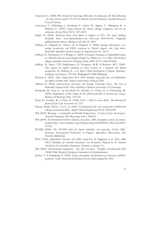 Gustavsson, L. (2008). We should use bioenergy efficiently. In: Johansson, B. (Ed.) Bioenergy
          - for what and how much? 113-132. Stockholm: Formas Fokuserar. Swedish Research
          Council Formas.
Gustavsson, L., Holmberg, J., Dornburg, V., Sathre, R., Eggers, T., Mahapatra, K. &
          Marland, G. (2007). Using biomass for climate change mitigation and oil use
          reduction. Energy Policy 35(11), 5671-5691.
Hagen, D. (2009). Ammonia from wind likely to happen in 2010. The Land. [online]
          Available from: www.thelandonline.com [Accessed 2009-09-01]. Originally
          published print edition, Mankato, US: July 24, 2009.
Halberg, N., Dalgaard, R., Olesen, J.E. & Dalgaard, T. (2008). Energy self-reliance, net-
          energy production and GHG emissions in Danish organic cash crop farms.
          Renewable Agriculture and Food Systems 23 (Special Issue 01), 30-37.
Halberg, N., Peramaiyan, P. & Walaga, C. (2009). Is Organic Farming an Unjustified Luxury
          in a World with too many hungry People? In: Willer, H., et al. (Eds.) The World of
          Organic Agriculture.Statistics & Emerging Trends 2009. 95-101. FiBL IFOAM.
Halberg, N., Sulser, T.B., Høgh-Jensen, H., Rosegrant, M.W. & Knudsen, M.T. (2006).
          The impact of organic farming on food security in a regional and global
          perspective. In: Halberg, N., et al. (Eds.) Global Development of Organic Agriculture:
          Challenges and Prospects. 277-322. Wallingford: CABI Publishing.
Herland, E. (2005). LRFs energiscenario till år 2020. Förnybar energi från jord- och skogsbruketer
          nya affärer och bättre miljö. Andra remissversion, Februari 2005.
Hillman, K. (2008). Environmental Assessment and Strategic Technology Choice: The Case of
          Renewable Transport Fuels. Diss. Göteborg: Chalmers University of Technology.
Hoogwijk, M., Faaij, A., van den Broek, R., Berndes, G., Gielen, D. & Turkenburg, W.
          (2003). Exploration of the ranges of the global potential of biomass for energy.
          Biomass and Bioenergy 25(2), 119-133.
Hunt, R., Franklin, W. & Hunt, R. (1996). LCA — How it came about. The International
          Journal of Life Cycle Assessment 1(1), 4-7.
Hussain, M.M., Dincer, I. & Li, X. (2007). A preliminary life cycle assessment of PEM fuel
          cell powered automobiles. Applied Thermal Engineering 27(13), 2294-2299.
IEA (2009). Bioenergy – a Sustainable and Reliable Energy Source. A review of status and prospects.
          (Executive Summary). IEA Bioenergy: ExCo: 2009:05.
IFA (2009). The International Fertilizer Industry Association, 2006 consumption statistics by country.
          [online].http://www.fertilizer.org/ifa/Home-Page/STATISTICS. [Accessed 2009-
          10-20].
IFOAM (2006). The IFOAM norms for organic production and processing. Version 2005.
          Germany: International Federation of Organic Agriculture Movements. Die
          Deutsche Bibliothek.
IPCC (2006). Agriculture, Forestry and Other Land Use. In: Eggleston et al., (Ed.) 2006
          IPCC Guidelines for National Greenhouse Gas Inventories, Prepared by the National
          Greenhouse Gas Inventories Programme. (Volume 4, chapter 11).
ISO (2006). Environmental management - Life cycle assessment - Principles and framework (ISO
          14040:2006). Brussels: European Committee for Standardization.
Jenssen, T. & Kongshaug, G. (2003). Energy consumption and greenhouse gas emissions in fertiliser
          production. York: International Fertiliser Society (Proceedings No. 509).



                                                                                                   73
 