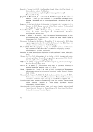 Jones, S. & Peterson, C.L. (2002). Using Unmodified Vegetable Oils as a Diesel Fuel Extender - A
           Literature Review. [online]. Available from
           http://journeytoforever.org/biofuel_library/idahovegoilslitreview.pdf
          [Accessed 2009-10-20].
Jungbluth, N., Frischknecht, R., Tuchschmid, M., Faist Emmenegger, M., Stei-ner, R. &
           Schmutz, S. (2008). Life Cycle Assessment of BTL-fuel production: Final Report. Uster:
           RENEW - Renewable fuels for advanced powertrains. ESU-services Ltd (Del.: D
           5.2.15)
Jungmeier, G., McDarby, F., Evald, A., Hohenthal, C., Petersen, A.-K., Schwaiger, H.-P. &
           Zimmer, B. (2003). Energy aspects in LCA of forest products. The International
           Journal of Life Cycle Assessment 8(2), 99-105.
Kasimir-Klemedtsson, Å. (2001). Metodik för skattning av jordbrukets emissioner av lustgas:
           underlag för Sveriges nationalrapport till Klimatkonventionen. Stockholm:
           Naturvårdverket (Report 5170).
Kätterer, T., Andren, O. & Persson, J. (2004). The impact of altered management on long-
           term agricultural soil carbon stocks - a Swedish case study. Nutrient Cycling in
           Agroecosystems 70(2), 179-187.
Kirchmann, H., Bergström, L., Kätterer, T., Andrén, O. & Andersson, R. (2008). Can
           organic crop production feed the world? In: Kirchmann, H. et al. (Ed.). Organic crop
           production : ambitions and limitations. Dordrecht: Springer.
KRAV (2009). Minskad energiåtgång - en fråga om uthållighet. [online]. Available from:
           http://www.krav.se/skola/Ekoskolan/Fakta/Minskad-energiatgang---en-fraga-
           om-uthallighet--/ [Accessed 2009-10-20].
Lampinen, A. (2004). Biogas farming: An energy self-sufficient farm in Finland. Refocus 5(5),
           30-32.
Marland, G., West, T.O., Schlamadinger, B. & Canella, L. (2003). Managing soil organic
           carbon in agriculture: the net effect on greenhouse gas emissions. Tellus Series B-
           Chemical and Physical Meteorology 55(2), 613-621.
McKendry, P. (2002). Energy production from biomass (part 3): gasification technologies.
           Bioresource Technology 83(1), 55-63.
Mikkola, H.J. & Ahokas, J. (2010) Indirect energy input of agricultural machinery in
           bioenergy production. Renewable Energy 35(1), 23-28.
Mirck, J., Isebrands, J.G., Verwijst, T. & Ledin, S. (2005). Development of short-rotation
           willow coppice systems for environmental purposes in Sweden. Biomass & Bioenergy
           28(2), 219-228.
Mousazadeh, H., Keyhani, A., Mobli, H., Bardi, U., Lombardi, G. & el Asmar, T. (2009).
           Environmental assessment of RAMseS multipurpose electric vehicle compared to a
           conventional combustion engine vehicle. J. of Cleaner Production 17(9),781-790.
Naturvårdsverket (2003). Sweden’s National Inventory Report 2003. Submitted under the United
           Nations Framework Convention on Climate Change. Stockholm: Swedish
           Environmental Protection Agency.
Naturvårdsverket (2009a). National Inventory Report 2009, Sweden. Submitted under the United
           Nations Framework Convention on Climate Change and the Kyoto Protocol. Stockholm:
           Swedish Environmental Protection Agency.




74
 