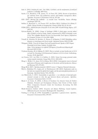 Smil, V. (2001). Enriching the earth : Fritz Haber, Carl Bosch, and the transformation of world food
           production. Cambridge: MIT Press.
Snyder, C.S., Bruulsema, T.W., Jensen, T.L. & Fixen, P.E. (2009). Review of greenhouse
           gas emissions from crop production systems and fertilizer management effects.
           Agriculture, Ecosystems & Environment 133(3-4), 247-266.
SOU (2007). Bioenergi från jordbruket - en växande resurs. Stockholm: Statens offentliga
           utredningar (2007:36)
Stehfest, E., Bouwman, L., van Vuuren, D.P., den Elzen, M.G.J., Eickhout, B. & Kabat, P.
           (2009). Climate benefits of changing diet. Climatic Change 95(1-2), 83-102.
STEM (2007). Artificiell fotosyntes.Energi från sol och vatten 2008. Swedish Energy Agency. (ET
           2007:53).
Sylvester-Bradley, R. (2008). Critique of Searchinger (2008) & related papers assessing indirect
           effects of biofuels on land-use change. (Study commissioned by AEA Technology as part
           of the The Gallagher Biofuels Review for Renewable Fuels Agency Department
           for Transport. Version 3.2 12-6-2008 ISBN
Torssell, B., Eckersten, H., Kornher, A., Nyman, P. & Boström, U.(2007).Modelling carbon
           dynamics in mixed grass-red clover swards. Agricultural Systems 94(2),273-280.
TPorganics (2008). Vision for an Organic Food and Farming Research Agenda to 2025 Organic
           Knowledge for the Future. [online]. Available from:
           (http://www.tporganics.eu/upload/TPOrganics_VisionResearchAgenda.pdf
           [Accessed 2009-10-20]
Trydeman Knudsen, M. & Halberg, N. (2007). How to include on-farm biodiversity in LCA
           on food? In: Proceedings of 5th International Conference on LCA in Foods. Gothenburg,
           Sweden, 25-26 April 2007.
van Vuuren, D.P., van Vliet, J. & Stehfest, E. (2009). Future bio-energy potential under
           various natural constraints. Energy Policy 37(11), 4220-4230.
Wang, L., Weller, C.L., Jones, D.D. & Hanna, M.A. (2008). Contemporary issues in thermal
           gasification of biomass and its application to electricity and fuel production. Biomass
           and Bioenergy 32(7), 573-581.
Wang, M.Q. (2007). Operating manual for GREET version 1.7 Argonne National Laboratory.
Wolf, J., Bindraban, P.S., Luijten, J.C. & Vleeshouwers, L.M. (2003). Exploratory study on
           the land area required for global food supply and the potential global production of
           bioenergy. Agricultural Systems 76(3), 841-861.
von Wirén-Lehr, S. (2001). Sustainability in agriculture -- an evaluation of principal goal-
           oriented concepts to close the gap between theory and practice. Agriculture,
           Ecosystems & Environment 84(2), 115-129.
Wood, S. & Cowie, A. (2004). A Review of Greenhouse Gas Emission Factors for Fertiliser
           Production. Research and Development Division, State Forests of New South
           Wales. Cooperative Research Centre for Greenhouse Accounting. For IEA
           Bioenergy Task 38.
World Resources Institute (2005). Ecosystems and Human Well-being: General Synthesis.
           Millennium Ecosystem Assessment. Washington DC: Island Press.
Yunlong, C. & Smit, B. (1994). Sustainability in agriculture: a general review. Agriculture,
           Ecosystems & Environment 49(3), 299-307.




76
 