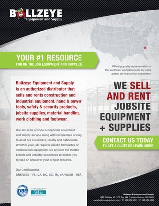 YOUR #1 RESOURCE
FOR ON THE JOB EQUIPMENT AND SUPPLIES
CONTACT US TODAY
TO GET A QUOTE OR LEARN MORE
Offering quality representation in
the southeast and nationwide for value
added services to our customers.
Bullzeye Equipment and Supply
is an authorized distributor that
sells and rents construction and
industrial equipment, hand & power
tools, safety & security products,
jobsite supplies, material handling,
work clothing and footwear.
Our aim is to provide exceptional equipment
and supply service along with competitive pricing
to all of our customers, locally and nationwide.
Whether your job requires plastic barricades or
construction equipment, we provide the trusted
brands and industry experience to enable you
to take on whatever your project requires.
Our Certiﬁcations
DBE/WBE – FL, GA, NC, SC, TN, VA WOSB – SBA
Bullzeye Equipment and Supply
1383 Old Hwy 52 | PO Box 484 | Moncks Corner, SC 29461
www.bullzeyeequipment.com | P: 843-899-4001 | F: 843-899-4004
WE SELL
AND RENT
JOBSITE
EQUIPMENT
+ SUPPLIES
 