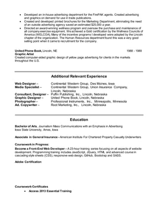  Developed an in-house advertising department for the FirePAK agents. Created advertising
and graphics on demand for use in trade publications.
 Created and developed printed brochures for the Marketing Department, eliminating the need
of an outside advertising agency saved an estimated $25,000 a year.
 Directed an award-winning wellness program and oversaw the purchase and maintenance of
all company exercise equipment. We achieved a Gold certification by the Wellness Councils of
America (WELCOA). Many of the incentive programs I developed were adopted by the Lincoln
chapter of the organization. The Human Resources department found this was a very good
selling point when it came to recruitment for the company.
United Phone Book, Lincoln, NE 1988 - 1989
Graphic Artist
Created computer-aided graphic design of yellow page advertising for clients in the markets
throughout the U.S.
Additional Relevant Experience
Web Designer – Continental Western Group, Des Moines, Iowa
Media Specialist – Continental Western Group, Union Insurance Company,
Lincoln, Nebraska
Consultant, Designer – Puffin Publishing, Inc., Lincoln, Nebraska
Graphic Designer – United Phone Book, Lincoln, Nebraska
Photographer – Professional Instruments, Inc., Minneapolis, Minnesota
Ad. Copywriter – Root Marketing, Inc., Lincoln, Nebraska
Education
Bachelor of Arts, Journalism Mass Communications with an Emphasis in Advertising
Iowa State University, Ames, Iowa
Associate in General Insurance - American Institute For Chartered Property Casualty Underwriters
Coursework in Progress:
Become a Front-End Web Developer – A 23-hour training series focusing on all aspects of website
development. Programming training includes JavaScript, JQuery, HTML and advanced course in
cascading style sheets (CSS), responsive web design, GitHub, Bootstrap and SASS.
Adobe Certification
Coursework Certificates
 Access 2013 Essential Training
 