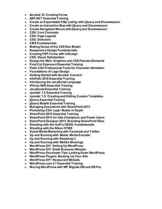  Acrobat XI: Creating Forms
 ASP.NET Essential Training
 Create an Expandable FAQ Listing with jQuery and Dreamweaver
 Create an Interactive Map with jQuery and Dreamweaver
 Create Navigation Menus with jQueryand Dreamweaver
 CSS: Core Concepts
 CSS: Page Layouts
 CSS: Selectors
 CMS Fundamentals
 Making Sense of the CSS Box Model
 Responsive Design Fundamentals
 Creating PDF Forms with InDesign
 CSS: Visual Optimization
 Design the Web: Graphics and CSS Pseudo-Elements
 Final Cut Express 4 Essential Training
 Flash CS4 Professional Tools for Character Animation
 Foundations of Logo Design
 Getting Started with Acrobat Connect
 InfoPath 2010 Essential Training
 Introducing the JavaScript Language
 iPhone SDK Essential Training
 JavaScript Essential Training
 Joomla! 1.5 Essential Training
 Joomla! 1.5: Creating and Editing Custom Templates
 jQuery Essential Training
 jQuery Mobile Essential Training
 Managing Documents with SharePoint 2013
 Photoshop CS4: Layer Masks in Depth
 SharePoint 2010 Essential Training
 SharePoint 2013 for Site Champions and Power Users
 SharePoint Designer 2013: Branding SharePoint Sites
 Shooting with the GoPro HERO:Fundamentals
 Shooting with the Nikon D7000
 Social Media Marketing with Facebook and Twitter
 Up and Running with Adobe Media Encoder
 Up and Running with Bootstrap 2
 Up and Running with WebEx Meetings
 WordPress DIY: Setting Up WordPress
 WordPress DIY: Small Business Website
 WordPress Developer Tips:Locking Down WordPress
 WordPress Plugins: Backing Up Your Site
 WordPress DIY: Restaurant Website
 WordPress.com 2.7 Essential Training
 Moving WordPress with WP Migrate DB and DB Pro
 