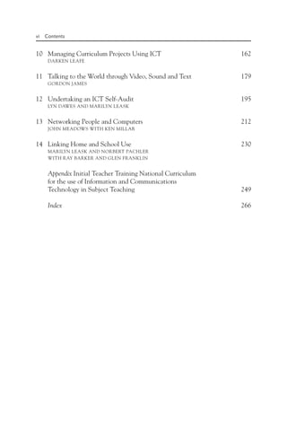 vi Contents
10 Managing Curriculum Projects Using ICT 162
DARKEN LEAFE
11 Talking to the World through Video, Sound and Text 179
GORDON JAMES
12 Undertaking an ICT Self-Audit 195
LYN DAWES AND MARILYN LEASK
13 Networking People and Computers 212
JOHN MEADOWS WITH KEN MILLAR
14 Linking Home and School Use 230
MARILYN LEASK AND NORBERT PACHLER
WITH RAY BARKER AND GLEN FRANKLIN
Appendix Initial Teacher Training National Curriculum
for the use of Information and Communications
Technology in Subject Teaching 249
Index 266
 