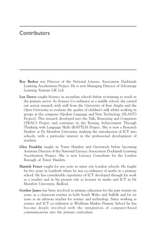 Contributors
Ray Barker was Director of the National Literacy Association Docklands
Learning Acceleration Project. He is now Managing Director of Advantage
Learning Systems UK Ltd.
Lyn Dawes taught Science in secondary schools before re-training to teach in
the primary sector. As Science Co-ordinator at a middle school, she carried
out action research with staff from the University of East Anglia and the
Open University to evaluate the quality of children’s talk whilst working in
groups at the computer (Spoken Language and New Technology (SLANT)
Project). This research developed into the Talk, Reasoning and Computers
(TRAC) Project and continues in the Raising Achievement Through
Thinking with Language Skills (RATTLS) Project. She is now a Research
Student at De Montfort University, studying the introduction of ICT into
schools, with a particular interest in the professional development of
teachers.
Glen Franklin taught in Tower Hamlets and Greenwich before becoming
Assistant Director of the National Literacy Association Docklands Learning
Acceleration Project. She is now Literacy Consultant for the London
Borough of Tower Hamlets.
Hamish Fraser taught for ten years in inner city London schools. He taught
for five years in Lambeth where he was co-ordinator of maths in a primary
school. He has considerable experience of ICT developed through his work
as a teacher and in his present role as lecturer in maths and ICT in De
Montfort University, Bedford.
Gordon James has been involved in primary education for the past twenty-six
years, as a classroom teacher in both South Wales and Suffolk and for six
years as an advisory teacher for science and technology. Since working as
science and ICT co-ordinator at Wickham Market Primary School he has
become deeply involved with the integration of computer-based
communications into the primary curriculum.
 