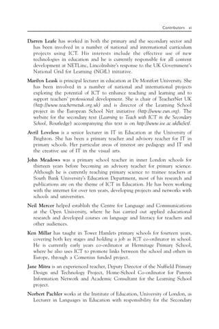 Contributors xi
Darren Leafe has worked in both the primary and the secondary sector and
has been involved in a number of national and international curriculum
projects using ICT. His interests include the effective use of new
technologies in education and he is currently responsible for all content
development at NETLinc, Lincolnshire’s response to the UK Government’s
National Grid for Learning (NGfL) initiative.
Marilyn Leask is principal lecturer in education at De Montfort University. She
has been involved in a number of national and international projects
exploring the potential of ICT to enhance teaching and learning and to
support teachers’ professional development. She is chair of TeacherNet UK
(http://www.teachernetuk.org.uk) and is director of the Learning School
project in the European School Net initiative (http://www.eun.org). The
website for the secondary text (Learning to Teach with ICT in the Secondary
School, Routledge) accompanying this text is on http://www.ioe.ac.uk/lie/ict/.
Avril Loveless is a senior lecturer in IT in Education at the University of
Brighton. She has been a primary teacher and advisory teacher for IT in
primary schools. Her particular areas of interest are pedagogy and IT and
the creative use of IT in the visual arts.
John Meadows was a primary school teacher in inner London schools for
thirteen years before becoming an advisory teacher for primary science.
Although he is currently teaching primary science to trainee teachers at
South Bank University’s Education Department, most of his research and
publications are on the theme of ICT in Education. He has been working
with the internet for over ten years, developing projects and networks with
schools and universities.
Neil Mercer helped establish the Centre for Language and Communications
at the Open University, where he has carried out applied educational
research and developed courses on language and literacy for teachers and
other audiences.
Ken Millar has taught in Tower Hamlets primary schools for fourteen years,
covering both key stages and holding a job as ICT co-ordinator in school.
He is currently early years co-ordinator at Hermitage Primary School,
where he also uses ICT to promote links between the school and others in
Europe, through a Comenius funded project.
Jane Mitra is an experienced teacher, Deputy Director of the Nuffield Primary
Design and Technology Project, Home-School Co-ordinator for Parents
Information Network and Academic Consultant for the Learning School
project.
Norbert Pachler works at the Institute of Education, University of London, as
Lecturer in Languages in Education with responsibility for the Secondary
 