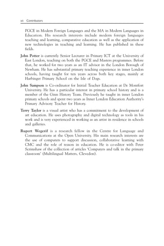 xii Contributors
PGCE in Modern Foreign Languages and the MA in Modern Languages in
Education. His research interests include modern foreign languages
teaching and learning, comparative education as well as the application of
new technologies in teaching and learning. He has published in these
fields.
John Potter is currently Senior Lecturer in Primary ICT at the University of
East London, teaching on both the PGCE and Masters programmes. Before
that, he worked for two years as an IT advisor in the London Borough of
Newham. He has substantial primary teaching experience in inner London
schools, having taught for ten years across both key stages, mainly at
Harbinger Primary School on the Isle of Dogs.
John Sampson is Co-ordinator for Initial Teacher Education at De Montfort
University. He has a particular interest in primary school history and is a
member of the Ginn History Team. Previously he taught in inner London
primary schools and spent two years as Inner London Education Authority’s
Primary Advisory Teacher for History.
Terry Taylor is a visual artist who has a commitment to the development of
art education. He uses photography and digital technology as tools in his
work and is very experienced in working as an artist in residence in schools
and galleries.
Rupert Wegerif is a research fellow in the Centre for Language and
Communications at the Open University. His main research interests are
the use of computers to support discussion, collaborative learning with
CMC and the role of reason in education. He is co-editor with Peter
Scrimshaw of the collection of articles ‘Computers and talk in the primary
classroom’ (Multilingual Matters, Clevedon).
 
