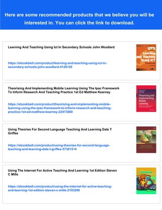 Here are some recommended products that we believe you will be
interested in. You can click the link to download.
Learning And Teaching Using Ict In Secondary Schools John Woollard
https://ebookbell.com/product/learning-and-teaching-using-ict-in-
secondary-schools-john-woollard-4128120
Theorising And Implementing Mobile Learning Using The Ipac Framework
To Inform Research And Teaching Practice 1st Ed Matthew Kearney
https://ebookbell.com/product/theorising-and-implementing-mobile-
learning-using-the-ipac-framework-to-inform-research-and-teaching-
practice-1st-ed-matthew-kearney-22473880
Using Theories For Second Language Teaching And Learning Dale T
Griffee
https://ebookbell.com/product/using-theories-for-second-language-
teaching-and-learning-dale-t-griffee-57381514
Using The Internet For Active Teaching And Learning 1st Edition Steven
C Mills
https://ebookbell.com/product/using-the-internet-for-active-teaching-
and-learning-1st-edition-steven-c-mills-2193298
 