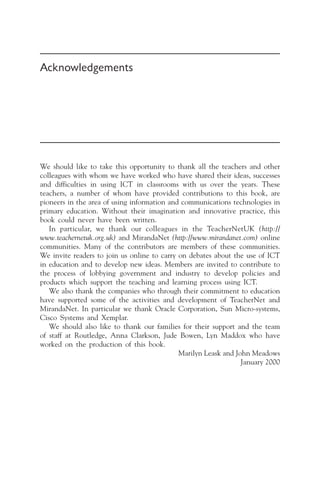 Acknowledgements
We should like to take this opportunity to thank all the teachers and other
colleagues with whom we have worked who have shared their ideas, successes
and difficulties in using ICT in classrooms with us over the years. These
teachers, a number of whom have provided contributions to this book, are
pioneers in the area of using information and communications technologies in
primary education. Without their imagination and innovative practice, this
book could never have been written.
In particular, we thank our colleagues in the TeacherNetUK (http://
www.teachernetuk.org.uk) and MirandaNet (http://www.mirandanet.com) online
communities. Many of the contributors are members of these communities.
We invite readers to join us online to carry on debates about the use of ICT
in education and to develop new ideas. Members are invited to contribute to
the process of lobbying government and industry to develop policies and
products which support the teaching and learning process using ICT.
We also thank the companies who through their commitment to education
have supported some of the activities and development of TeacherNet and
MirandaNet. In particular we thank Oracle Corporation, Sun Micro-systems,
Cisco Systems and Xemplar.
We should also like to thank our families for their support and the team
of staff at Routledge, Anna Clarkson, Jude Bowen, Lyn Maddox who have
worked on the production of this book.
Marilyn Leask and John Meadows
January 2000
 