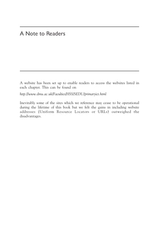 A Note to Readers
A website has been set up to enable readers to access the websites listed in
each chapter. This can be found on
http://www.dmu.ac.uk/Faculties/HSS/SEDU/primaryict.html
Inevitably some of the sites which we reference may cease to be operational
during the lifetime of this book but we felt the gains in including website
addresses (Uniform Resource Locators or URLs) outweighed the
disadvantages.
 