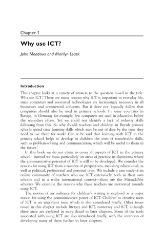 Chapter 1
Why use ICT?
John Meadows and Marilyn Leask
Introduction
This chapter looks at a variety of answers to the question raised in the title:
Why use ICT? There are many reasons why ICT is important in everyday life,
since computers and associated technologies are increasingly necessary in all
businesses and commercial concerns. But it does not logically follow that
computers should also be used in primary schools. In some countries in
Europe, in Germany for example, few computers are used in education before
the secondary phase. Yet we could not identify a lack of industry skills
following from this. So why should teachers and children in British primary
schools spend time learning skills which may be out of date by the time they
need to use them for work? Can it be said that learning with ICT in the
primary school helps to develop in children the sorts of transferable skills,
such as problem-solving and communication, which will be useful to them in
the future?
In this book we do not claim to cover all aspects of ICT in the primary
school,1
instead we focus particularly on areas of practice in classrooms where
the communicative potential of ICT is still to be developed. We consider the
reasons for using ICT from a number of perspectives, including educational, as
well as political, professional and personal ones. We include a case study of an
online community of teachers who use ICT extensively both in their own
schools and in a wider international context—these are the MirandaNet
scholars. We examine the reasons why these teachers are motivated towards
using ICT.
The notion of an audience for children’s writing is explored as a major
reason for using the communicative power of ICT. Children as creative users
of ICT is an important issue which is also considered briefly. Other issues
raised in this chapter include literacy and ICT, numeracy and ICT, although
these areas are explored in more detail in later chapters. Some of the tools
associated with using ICT are also introduced briefly, with the intention of
developing many of them further in later chapters.
 
