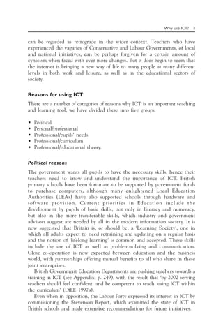 Why use ICT? 3
can be regarded as retrograde in the wider context. Teachers who have
experienced the vagaries of Conservative and Labour Governments, of local
and national initiatives, can be perhaps forgiven for a certain amount of
cynicism when faced with ever more changes. But it does begin to seem that
the internet is bringing a new way of life to many people at many different
levels in both work and leisure, as well as in the educational sectors of
society.
Reasons for using ICT
There are a number of categories of reasons why ICT is an important teaching
and learning tool, we have divided these into five groups:
• Political
• Personal/professional
• Professional/pupils’ needs
• Professional/curriculum
• Professional/educational theory.
Political reasons
The government wants all pupils to have the necessary skills, hence their
teachers need to know and understand the importance of ICT. British
primary schools have been fortunate to be supported by government funds
to purchase computers, although many enlightened Local Education
Authorities (LEAs) have also supported schools through hardware and
software provision. Current priorities in Education include the
development by pupils of basic skills, not only in literacy and numeracy,
but also in the more transferable skills, which industry and government
advisors suggest are needed by all in the modern information society. It is
now suggested that Britain is, or should be, a ‘Learning Society’, one in
which all adults expect to need retraining and updating on a regular basis
and the notion of ‘lifelong learning’ is common and accepted. These skills
include the use of ICT as well as problem-solving and communication.
Close co-operation is now expected between education and the business
world, with partnerships offering mutual benefits to all who share in these
joint enterprises.
British Government Education Departments are pushing teachers towards a
training in ICT (see Appendix, p. 249), with the result that ‘by 2002 serving
teachers should feel confident, and be competent to teach, using ICT within
the curriculum’ (DfEE 1997a).
Even when in opposition, the Labour Party expressed its interest in ICT by
commissioning the Stevenson Report, which examined the state of ICT in
British schools and made extensive recommendations for future initiatives.
 