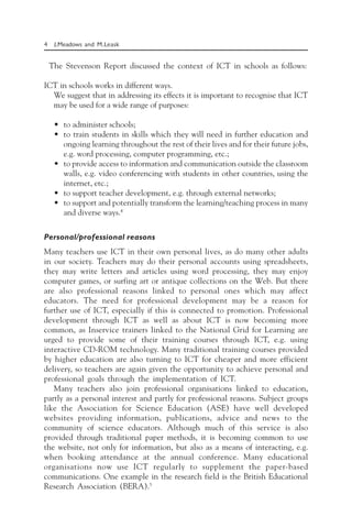 4 J.Meadows and M.Leask
The Stevenson Report discussed the context of ICT in schools as follows:
ICT in schools works in different ways.
We suggest that in addressing its effects it is important to recognise that ICT
may be used for a wide range of purposes:
• to administer schools;
• to train students in skills which they will need in further education and
ongoing learning throughout the rest of their lives and for their future jobs,
e.g. word processing, computer programming, etc.;
• to provide access to information and communication outside the classroom
walls, e.g. video conferencing with students in other countries, using the
internet, etc.;
• to support teacher development, e.g. through external networks;
• to support and potentially transform the learning/teaching process in many
and diverse ways.4
Personal/professional reasons
Many teachers use ICT in their own personal lives, as do many other adults
in our society. Teachers may do their personal accounts using spreadsheets,
they may write letters and articles using word processing, they may enjoy
computer games, or surfing art or antique collections on the Web. But there
are also professional reasons linked to personal ones which may affect
educators. The need for professional development may be a reason for
further use of ICT, especially if this is connected to promotion. Professional
development through ICT as well as about ICT is now becoming more
common, as Inservice trainers linked to the National Grid for Learning are
urged to provide some of their training courses through ICT, e.g. using
interactive CD-ROM technology. Many traditional training courses provided
by higher education are also turning to ICT for cheaper and more efficient
delivery, so teachers are again given the opportunity to achieve personal and
professional goals through the implementation of ICT.
Many teachers also join professional organisations linked to education,
partly as a personal interest and partly for professional reasons. Subject groups
like the Association for Science Education (ASE) have well developed
websites providing information, publications, advice and news to the
community of science educators. Although much of this service is also
provided through traditional paper methods, it is becoming common to use
the website, not only for information, but also as a means of interacting, e.g.
when booking attendance at the annual conference. Many educational
organisations now use ICT regularly to supplement the paper-based
communications. One example in the research field is the British Educational
Research Association (BERA).5
 