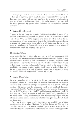 Why use ICT? 5
Other groups which run websites for teachers, as either charitable trusts
or limited companies, are MirandaNet and TeacherNetUK.6
Figure 1.1
illustrates the variety of websites available for a range of educational
purposes: resources, information, networking and ecommerce (sales through
the web) provided by government, industry and independent teacher
networks.
Professional/pupils’ needs
Changes in the curriculum are expected these days by teachers. Reviews of the
National Curriculum in England and Wales, as well as curriculum in other
parts of the UK, are fairly frequent and these are often linked to the
implementation of new technologies. One of the pledges of the current Labour
government is to provide an email address to all pupils over the age of nine
years. In this climate of change, all teachers have a duty to keep abreast of
developments which are affecting their pupils.
ICT in the pupil’s home
Many pupils also live in homes which are rich in ICT, using computers, CD-
ROMs and the internet regularly with help from parents and siblings. Again,
teachers need to be aware of such developments in order to help these pupils
learn better. There are also pupils in our schools who come from less affluent
or less richly resourced backgrounds. Teachers need to be aware of these
possibilities and to provide opportunities for all pupils to make the best use of
the technology available in both school and home. Further ideas about home
and school issues can be found in Chapters 11 and 14.
Professional/curriculum
As new curriculum revisions arrive in British education, they are often
announced through ICT media like the internet, and many of the resources
associated with curriculum change and content are also provided through
websites. This means that the documents need to be translated through a
program called Adobe Acrobat, freely available on the internet. So documents
like the QCA7
schemes of work in ICT and Science are available through the
Standards site.8
Ofsted reports on schools can also be found on websites9
in
this same format. Many trainee teachers and those looking for jobs find this
information about schools extremely valuable when preparing for job hunts
and interviews.
Other curriculum resources and information are available on websites,
including the texts of all the National Curriculum documents. The National
Grid for Learning and the Virtual Teacher Centre (is this a centre for the
virtual teacher, or a virtual centre for teachers?) are obvious starting points for
 