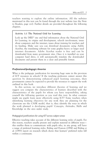 Why use ICT? 7
teachers wanting to explore the online information. All the websites
mentioned in this text can be found through the text website (see the Note
to Readers, page xvi). Further details are provided throughout the following
chapters.
Activity 1.1 The National Grid for Learning
Look up the DfEE10
site and find information about the National Grid
for Learning, its origins and development, schools involvement, issues
about computers and the internet, issues about training for teachers and
its funding. Make sure you can download documents using Adobe
Acrobat, the translating software for some graphic-heavy or larger sized
internet documents. Adobe Acrobat reader is free and can be
downloaded from many government sites. Once it is installed on your
computer hard drive, it will automatically translate the downloaded
documents and present them in a clear and printable format.
Professional/pedagogic theories
What is the pedagogic justification for investing huge sums in the provision
of ICT resources in schools? If the teaching profession cannot answer this
question by demonstrating enhanced pupil learning outcomes, then
governments cannot be expected to provide the resources to support the work
outlined in this book.
In this section, we introduce different theories of learning and we
suggest you compare the characteristics of learners described with the
characteristics of the pupils for whom you have responsibility, asking
yourself the following question as you read this text: In what contexts
might my pupils learn more effectively using ICT? Some teachers when
identifying learning objectives for any work they are planning for the
classroom use the CASK model, that is, they identify the ways in which
the work planned is developing pupils’ Concepts, Attitudes, Skills and
Knowledge in the area under study.
Pedagogical justifications for using ICT across subject areas
Effective teaching takes account of the different learning styles of pupils. For
this reason, teachers usually present and explain material in different ways—
this enables them to communicate with pupils who, in any group, will have
a range of preferred learning styles. Riding and Pearson (1994) and Riding et
al. (1993) report on research which shows that learners’ preferred styles fall
within a continuum.
 