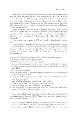 Why use ICT? 11
Fellows report that a major advantage of having their own machine is that
they are clearer in predicting their own training needs. Also time does not
need to be wasted on skills training. Administration becomes more efficient
and easier to share and in one case minute taking was transformed into action
plans from staff meetings. Teachers can do their administration anywhere.
Staff reports and action plans are more easily circulated and collaborative
writing is more feasible.
Online has proved to have many advantages in the life of the school:
teachers and pupils who are ill can link in from home; beginning teachers
can consult their tutors, homework tasks can involve parents and school
refusers can be encouraged to keep in touch; links with LEAs are
improved.
Below is what some experienced ICT users say about why they prefer to use
ICT.
Gordon James, a MirandaNet Fellow, from Wickham Market Primary
School in Suffolk has defined an ideal online learning environment for
teachers based on his extensive knowledge of other sites and his work
developing a homework site for BT (see Chapter 11). The features he
recommends are:
• A place to search for and subscribe to suitable exchange projects.
• A place to post your own project briefs.
• Information and advice on funding projects.
• Support with management services such as group mailing lists on request.
• A forum for teachers and other educationalists to discuss their work and
share ideas.
• An electronic newsletter.
• An electronic library of research papers for those wishing to delve deeper,
case histories and profiles.
• Graphical conferencing interfaces like First Class with an offline reader that
saves telephone costs.
• More funding information service from major bodies.
• A set of ready made projects from ‘expert institutions’.
• Help and advice in project design and management.
• Free Web pages and Web building tools, and advice on using them.
(Preston in Leask and Packler 1999:220–21)
Other Miranda Fellows participated in an online discussion about their own
motivation towards the use of ICT. There were many issues raised, some of
which are outlined here.
Having thought about this question for several minutes, I have come to
the conclusion that it is the freedom and flexibility that motivates me to
use new technologies. The fact that I can use ICT in the way that I want
 