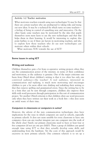 Why use ICT? 13
Activity 1.2 Teacher motivation
What motivates teachers towards using new technologies? It may be that
there are certain teachers who are predisposed to taking risks and trying
out new ideas. It may be a technical fix which turns on some teachers—
a feeling of being in control of something new and innovative. On the
other hand, some teachers may be motivated by the idea that pupils
themselves seem more keen to use the new technologies and that this
helps them in their learning. It would be interesting to explore this
point further, to see if there are factors in motivating teachers, and also
to explore how those teachers who do use new technologies can
motivate others within their schools.
What motivates YOU towards the use of ICT?
Some issues in using ICT
Writing and audience
Children themselves gain a lot from co-operative writing projects when they
use the communication power of the internet, in terms of their confidence
and motivation, as the audience is genuine. One of the major criticisms one
hears from Ofsted about children’s writing is that it too often has only one
contrived audience—the teacher! A real audience, interested in
communication and replying, is much more motivating and encourages
children to put a lot more effort into drafting and redrafting their writing so
that they remove spelling and grammatical errors. Since the writing has to be
in a form that can be sent through computers, children also improve their
skills with word processors through participation in this sort of communication
project. Yet another Ofsted criticism is that children often use word processors
only when they have written out their work in a book first —this does seem
an awful waste of their time.
Computers in classrooms or computers in suites?
However, the advent of the new communication technologies does have
implications for the ways in which computers are used in schools, especially
in primary schools. It does not seem sensible for every classroom to have one
computer—how can any teacher integrate just one computer into the work of
the whole class? Surely our primary classrooms need to have at least four or
five computers (if not yet one per child!). Then a group of children can spend
enough time using ICT so that they actually develop some skills and
understanding from the hardware. Yet the costs of this approach would be
excessive in most primary schools. One common solution is to set up a
 