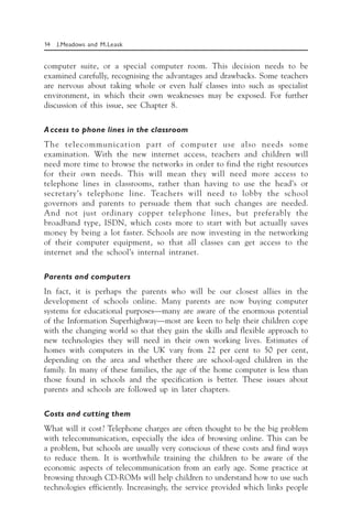 14 J.Meadows and M.Leask
computer suite, or a special computer room. This decision needs to be
examined carefully, recognising the advantages and drawbacks. Some teachers
are nervous about taking whole or even half classes into such as specialist
environment, in which their own weaknesses may be exposed. For further
discussion of this issue, see Chapter 8.
Access to phone lines in the classroom
The telecommunication part of computer use also needs some
examination. With the new internet access, teachers and children will
need more time to browse the networks in order to find the right resources
for their own needs. This will mean they will need more access to
telephone lines in classrooms, rather than having to use the head’s or
secretary’s telephone line. Teachers will need to lobby the school
governors and parents to persuade them that such changes are needed.
And not just ordinary copper telephone lines, but preferably the
broadband type, ISDN, which costs more to start with but actually saves
money by being a lot faster. Schools are now investing in the networking
of their computer equipment, so that all classes can get access to the
internet and the school’s internal intranet.
Parents and computers
In fact, it is perhaps the parents who will be our closest allies in the
development of schools online. Many parents are now buying computer
systems for educational purposes—many are aware of the enormous potential
of the Information Superhighway—most are keen to help their children cope
with the changing world so that they gain the skills and flexible approach to
new technologies they will need in their own working lives. Estimates of
homes with computers in the UK vary from 22 per cent to 50 per cent,
depending on the area and whether there are school-aged children in the
family. In many of these families, the age of the home computer is less than
those found in schools and the specification is better. These issues about
parents and schools are followed up in later chapters.
Costs and cutting them
What will it cost? Telephone charges are often thought to be the big problem
with telecommunication, especially the idea of browsing online. This can be
a problem, but schools are usually very conscious of these costs and find ways
to reduce them. It is worthwhile training the children to be aware of the
economic aspects of telecommunication from an early age. Some practice at
browsing through CD-ROMs will help children to understand how to use such
technologies efficiently. Increasingly, the service provided which links people
 