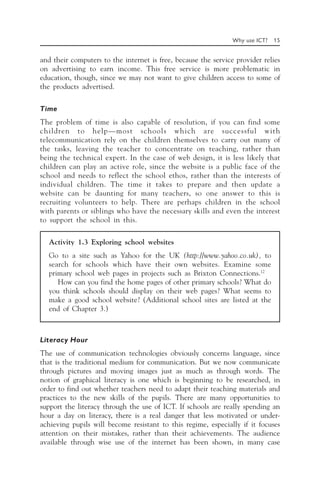 Why use ICT? 15
and their computers to the internet is free, because the service provider relies
on advertising to earn income. This free service is more problematic in
education, though, since we may not want to give children access to some of
the products advertised.
Time
The problem of time is also capable of resolution, if you can find some
children to help—most schools which are successful with
telecommunication rely on the children themselves to carry out many of
the tasks, leaving the teacher to concentrate on teaching, rather than
being the technical expert. In the case of web design, it is less likely that
children can play an active role, since the website is a public face of the
school and needs to reflect the school ethos, rather than the interests of
individual children. The time it takes to prepare and then update a
website can be daunting for many teachers, so one answer to this is
recruiting volunteers to help. There are perhaps children in the school
with parents or siblings who have the necessary skills and even the interest
to support the school in this.
Activity 1.3 Exploring school websites
Go to a site such as Yahoo for the UK (http://www.yahoo.co.uk), to
search for schools which have their own websites. Examine some
primary school web pages in projects such as Brixton Connections.12
How can you find the home pages of other primary schools? What do
you think schools should display on their web pages? What seems to
make a good school website? (Additional school sites are listed at the
end of Chapter 3.)
Literacy Hour
The use of communication technologies obviously concerns language, since
that is the traditional medium for communication. But we now communicate
through pictures and moving images just as much as through words. The
notion of graphical literacy is one which is beginning to be researched, in
order to find out whether teachers need to adapt their teaching materials and
practices to the new skills of the pupils. There are many opportunities to
support the literacy through the use of ICT. If schools are really spending an
hour a day on literacy, there is a real danger that less motivated or under-
achieving pupils will become resistant to this regime, especially if it focuses
attention on their mistakes, rather than their achievements. The audience
available through wise use of the internet has been shown, in many case
 