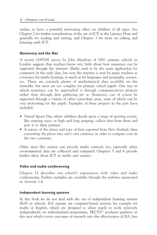 16 J.Meadows and M.Leask
studies, to have a powerful motivating effect on children of all types. See
Chapter 2 for further consideration of the use of ICT in the Literacy Hour and
generally for reading and writing, and Chapter 3 for more on talking and
listening with ICT.
Numeracy and the Net
A recent (1997/8) survey by John Meadows of 100+ primary schools in
London suggests that teachers know very little about how numeracy can be
supported through the internet. Maths used to be the main application for
computers in the early days, but now the internet is seen by many teachers as
a resource for maths learning, as much as for languages and geography, science,
etc. There are certainly plenty of mathematical data available on the
networks, but most are too complex for primary school pupils. One way in
which numeracy can be approached is through communications projects
rather than through data gathering per se. Numeracy can of course be
supported through a variety of other curriculum areas, some of which can be
very motivating for the pupils. Examples of these projects in the past have
included:
• Virtual Sports Day, where children decide upon a range of sporting events,
like running races, or high and long jumping, collect data from them and
post it to their partners.
• A survey of the prices and type of fruit exported from New Zealand, then
converting the prices into one’s own currency, in order to compare costs in
the two countries.
Other areas like science can provide maths contexts too, especially when
environmental data are collected and compared. Chapters 5 and 6 provide
further ideas about ICT in maths and science.
Video and audio conferencing
Chapter 11 describes one school’s experiences with video and audio
conferencing. Further examples are available through the websites mentioned
in Activity 1.4.
Independent learning systems
In this book we do not deal with the use of independent learning systems
(ILS) in schools. ILS systems are computer-based systems; for example for
maths or English, which are designed to allow pupils to work relatively
independently on individualised programmes. BECTA13
produces guidance in
this area which covers outcomes of research into the effectiveness of ILS, lists
 