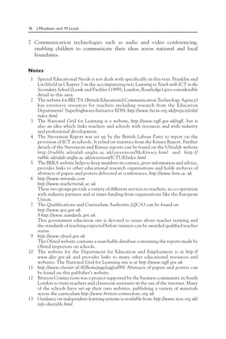 18 J.Meadows and M.Leask
7 Communication technologies such as audio and video conferencing,
enabling children to communicate their ideas across national and local
boundaries.
Notes
1 Special Educational Needs is not dealt with specifically in this text. Franklin and
Litchfield in Chapter 7 in the accompanying text Learning to Teach with ICT in the
Secondary School (Leask and Pachler (1999), London, Routledge) give considerable
detail in this area.
2 The website for BECTA (British Educational Communication Technology Agency)
has extensive resources for teachers including research from the Education
Departments’ Superhighways Initiative EDSI: http://www.becta.org.uk/projects/edsi/
index.html
3 The National Grid for Learning is a website, http://www.ngfl.gov.uk/ngfl, but is
also an idea which links teachers and schools with resources and with industry
and professional development.
4 The Stevenson Report was set up by the British Labour Party to report on the
provision of ICT in schools. It relied on statistics from the Kinsey Report. Further
details of the Stevenson and Kinsey reports can be found on the Ultralab website
http://rubble.ultralab.anglia.ac.uk/stevenson/McKinsey.html and http://
rubble.ultralab.anglia.ac.uk/stevenson/ICTUKIndex.html
5 The BERA website helps to keep members in contact, gives information and advice,
provides links to other educational research organisations and holds archives of
abstracts of papers and posters delivered at conferences, http://www.bera.ac.uk
6 http://www.miranda.com
http://www.teachernetuk.ac.uk
These two groups provide a variety of different services to teachers, in co-operation
with industry partners and at times funding from organisations like the European
Union.
7 The Qualifications and Curriculum Authority (QCA) can be found on
http://www.qca.gov.uk
8 http://www.standards.gov.uk
This government education site is devoted to issues about teacher training and
the standards of teaching expected before trainees can be awarded qualified teacher
status.
9 http://www.ofsted.gov.uk
The Ofsted website contains a searchable database containing the reports made by
Ofsted inspectors on schools.
10 The website for the Department for Education and Employment is at http://
www.dfee.gov.uk and provides links to many other educational resources and
websites. The National Grid for Learning site is at http://www.ngfl.gov.uk
11 http://www.elsevier.nl:80/homepage/sag/cal99/ Abstracts of papers and posters can
be found on this publisher’s website.
12 Brixton Connections was a project supported by the business community in South
London to train teachers and classroom assistants in the use of the internet. Many
of the schools have set up their own websites, publishing a variety of materials
across the curriculum http://www.brixton-connections.org.uk
13 Guidance on independent learning systems is available from: http://www.ncet.org.uk/
info-sheets/ils.html
 