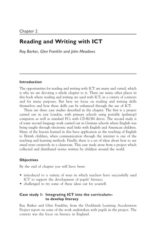 Chapter 2
Reading and Writing with ICT
Ray Barker, Glen Franklin and John Meadows
Introduction
The opportunities for reading and writing with ICT are many and varied, which
is why we are devoting a whole chapter to it. There are many other places in
this book where reading and writing are used with ICT, in a variety of contexts
and for many purposes. But here we focus on reading and writing skills
themselves and how these skills can be enhanced through the use of ICT.
There are three case studies described in the chapter. The first is a project
carried out in east London, with primary schools using portable (palmtop)
computers as well as standard PCs with CD-ROM drives. The second study is
of some second language work carried out in German schools where English was
being taught through electronic mail links with English and American children.
Many of the lessons learned in this have application in the teaching of English
to British children, when communication through the internet is one of the
teaching and learning methods. Finally, there is a set of ideas about how to use
email texts creatively in a classroom. This case study arose from a project which
collected and distributed stories written by children around the world.
Objectives
By the end of chapter you will have been:
• introduced to a variety of ways in which teachers have successfully used
ICT to support the development of pupils’ literacy;
• challenged to try some of these ideas out for yourself.
Case study 1: Integrating ICT into the curriculum—
to develop literacy
Ray Barker and Glen Franklin, from the Docklands Learning Acceleration
Project report on some of the work undertaken with pupils in the project. The
context was the focus on literacy in England.
 