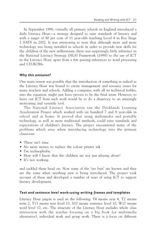 Reading and Writing with ICT 21
In September 1998, virtually all primary schools in England introduced a
daily Literacy Hour—a strategy designed to raise standards of literacy and
with a target of 80 per cent of 11 year-olds reaching Level 4 in Key Stage
2 SATS in 2002. It was interesting to note that although more and more
technology was being installed in schools in order to provide new skills for
the children of the new millennium, there was surprisingly little reference in
the National Literacy Strategy (NLS) Framework (1998) to the use of ICT
in the Literacy Hour, apart from a few passing references to word processing
and CD-ROMs.
Why this omission?
One main reason was possibly that the introduction of something as radical as
the Literacy Hour was bound to create management and resource issues for
many teachers and schools. Adding a computer, with all its technical foibles,
into the equation, might just have proven to be the final straw. However, to
leave out ICT from such work would be to do a disservice to an amazingly
motivating and versatile tool.
The National Literacy Association ran the Docklands Learning
Acceleration Project which worked with six hundred 7 and 8 year-olds in
school and at home. It proved that using multimedia and portable
technology, as well as more traditional methods, could raise standards and
expectations of children’s literacy. The project encountered many of the
problems which arise when introducing technology into the primary
classroom:
• There isn’t time
• No more money to replace the colour printer ink
• I’m technophobic
• How will I know that the children are not just playing about?
• It’s not working.
and tackled them head on. Now some of the ‘yes buts’ are known and they
are the same when anything new is being introduced. The project took
account of these and developed a number of ways of using ICT to support
literacy development.
Text and sentence level work—using writing frames and templates
Literacy Hour jargon is used in the following: Y4 means year 4, T2 means
term 2, T13 means text level 13, S10 means sentence level 10, W17 means
word level 17, etc. The structure of the Literacy Hour includes whole class
interaction with the teacher focusing on a big book (or multimedia
alternative), individual work and group work. There is a focus on different
 